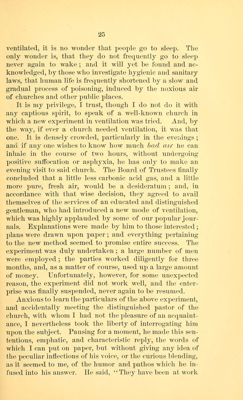 ventilated, it is no wonder that people go to sleep. Tlie only wonder is, that they do not frequently go to sleep never again to wake ; and it will yet be found and ac- knowledged, by those who investigate hygienic and sanitary laws, that human life is frequently shortened by a slow and gradual process of poisoning, induced by the noxious air of churches and other public places. It is my privilege, I trust, though I do not do it with any captious spirit, to speak of a well-known church in which a new experiment in ventilation was tried. And, by the way, if ever a church needed ventilation, it was that one. It is densely crowded, particularly in the evenings ; and if any one wishes to know how much bad air lie can inhale in the course of two hours, without undergoing positive suifocation or asphyxia, he has only to make an evening visit to said church. The Board of Trustees finally concluded that a little less carbonic acid gas, and a little more pure, fresh air, would be a desideratum; and, in accordance with that wise decision, they agreed to avail themselves of the services of an educated and distinguished gentleman, who had introduced a new mode of ventilation, which was highly applauded by some of our popular jour- nals. Explanations were made by him to those interested; plans were drawn upon paper; and everything pertaining to the new method seemed to promise entire success. The experiment was duly undertaken; a large number of men were employed ; the parties worked diligently for three months, and, as a matter of course, used up a large amount of money. Unfortunately, however, for some unexpected reason, the experiment did not work well, and the enter- prise was finally suspended, never again to be resumed. Anxious to learn the particulars of the above experiment, and accidentally meeting the distinguished pastor of the church, with whom I had not the pleasure of an acquaint- ance, I nevertheless took the liberty of interrogating him upon the subject. Pausing for a moment, he made this sen- tentious, emphatic, and characteristic reply, the words of which I can put on paper, but without giving any idea of the peculiar inflections of his voice, or the curious blending, as it seemed to me, of the humor and pathos which he in- fused into his answer. He said, '' They have been at work
