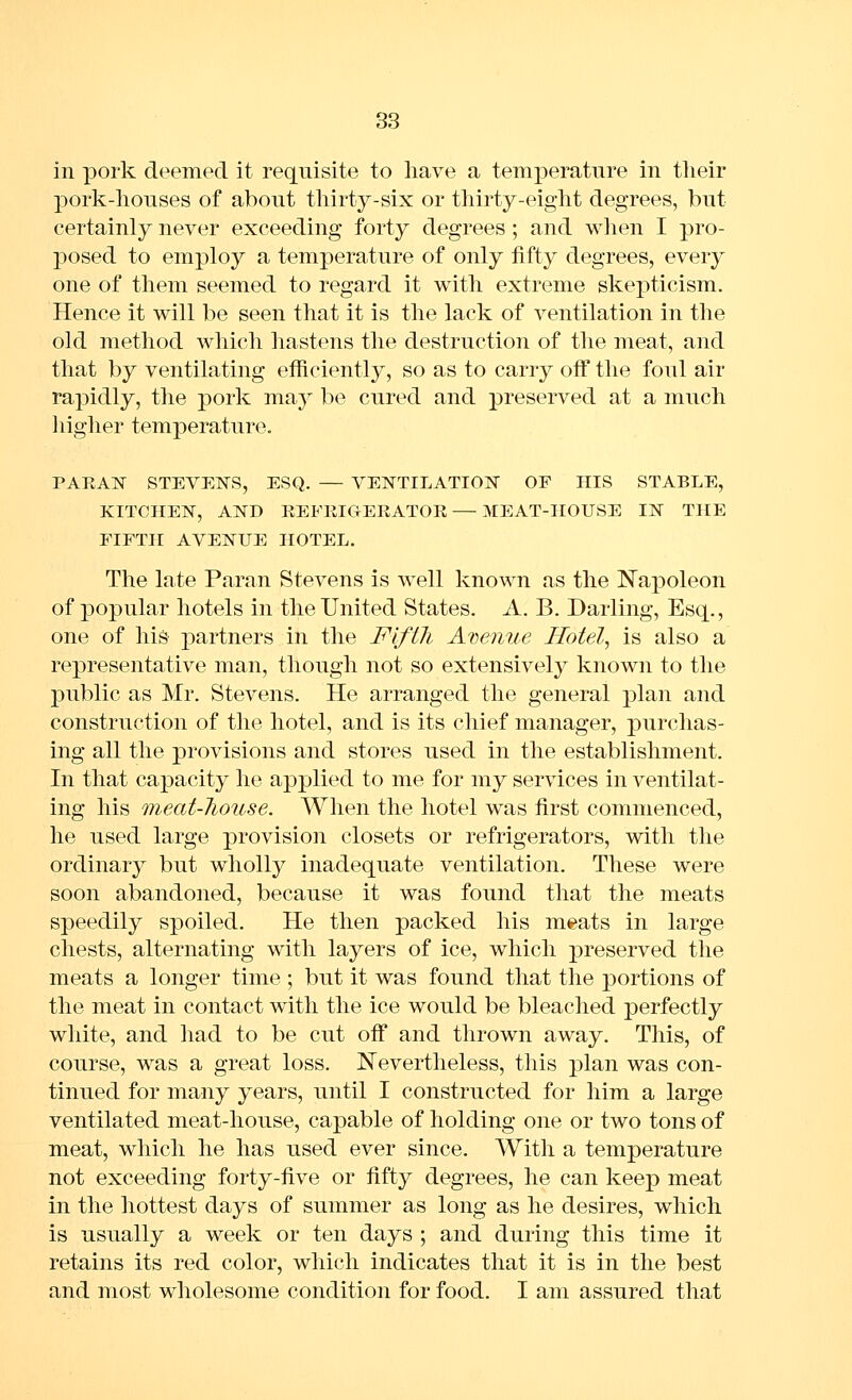 in pork deemed it requisite to have a temperature in tlieir pork-lionses of about thirty-six or thirty-eight degrees, but certainly never exceeding forty degrees ; and when I pro- posed to employ a temperature of only fifty degrees, every one of them seemed to regard it with extreme skepticism. Hence it will be seen that it is the lack of ventilation in the old method which hastens the destruction of the meat, and that by ventilating efficiently, so as to carry off the foul air rapidly, the pork may be cured and preserved at a much iiigher temperature. PARAlSr STEVENS, ESQ. — VENTILATIOlSr OF HIS STABLE, KITCHElSr, AND REFKICiERATOK—MEAT-HOUSE IN THE FIFTH AVENUE HOTEL. The late Paran Stevens is well known as the Napoleon of popular hotels in the United States. A. B. Darling, Esq., one of his partners in the Fifth Aiwnue Hotels is also a representative man, though not so extensively known to the public as Mr. Stevens. He arranged the general plan and construction of the hotel, and is its chief manager, purchas- ing all the provisions and stores used in the establishment. In that ca^^acity he applied to me for my services in ventilat- ing his meat-house. When the hotel was first commenced, he used large provision closets or refrigerators, with the ordinary but wholly inadequate ventilation. These were soon abandoned, because it was found that the meats speedily spoiled. He then packed his meats in large chests, alternating with layers of ice, which preserved the meats a longer time ; but it was found that the portions of the meat in contact with the ice would be bleached perfectly white, and had to be cut oif and thrown away. This, of course, was a great loss. Nevertheless, this ^^lan was con- tinued for many years, until I constructed for him a large ventilated meat-house, capable of holding one or two tons of meat, which he has used ever since. With a temperature not exceeding forty-five or fifty degrees, he can keep meat in the hottest days of summer as long as he desires, which is usually a week or ten days ; and during this time it retains its red color, which indicates that it is in the best and most wholesome condition for food. I am assured that