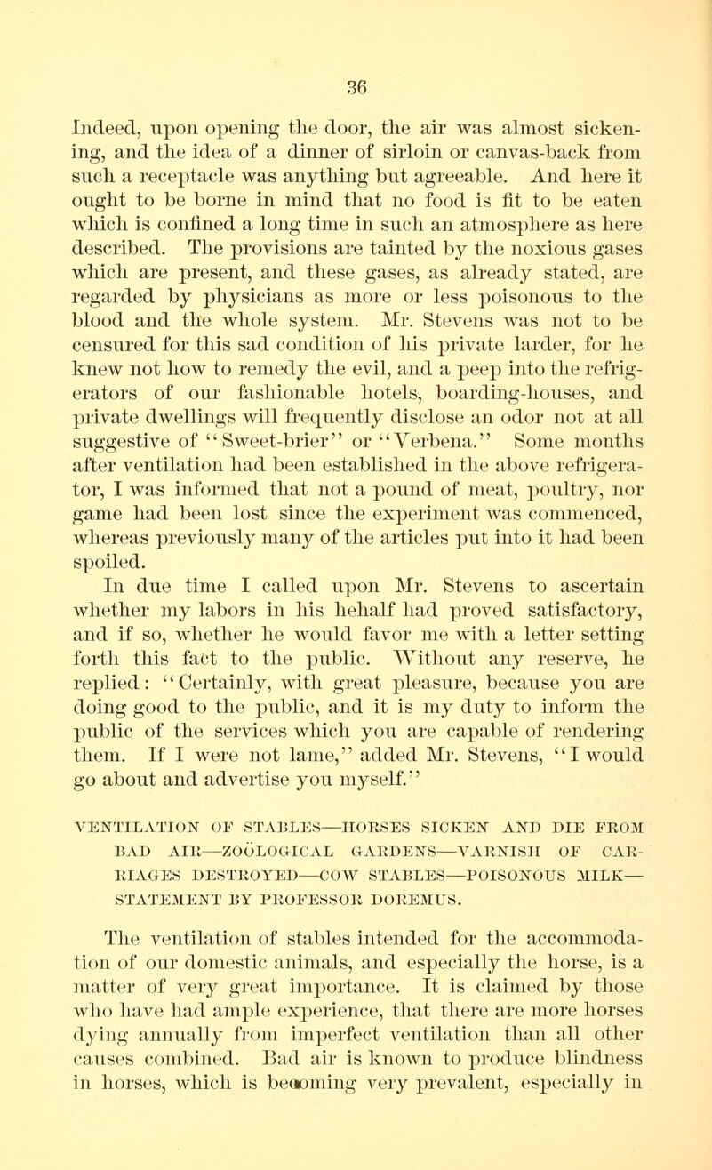 Indeed, \vpon opening the door, the air was almost sicken- ing, and the idea of a dinner of sirloin or canvas-back from such a receptacle was anything but agreeable. And here it ought to be borne in mind that no food is fit to be eaten which is confined a long time in such an atmosphere as here described. The provisions are tainted by the noxious gases which are present, and these gases, as already stated, are regarded by physicians as more or less poisonous to the blood and the whole system. Mr. Stevens was not to be censured for this sad condition of his private larder, for he knew not how to remedy the evil, and a peep into the refrig- erators of our fashionable hotels, boarding-houses, and private dwellings will frequently disclose an odor not at all suggestive of Sweet-brier or Verbena. Some months after ventilation had been established in the above refrigera- tor, I was informed that not a pound of meat, poultry, nor game had been lost since the experiment was commenced, whereas previously many of the articles put into it had been spoiled. In due time I called upon Mr. Stevens to ascertain whether my labors in his liehalf had proved satisfactory, and if so, whether he would favor me with a letter setting forth this fact to the public. Without any reserve, he replied: Certainly, with great pleasure, because you are doing good to the public, and it is my duty to inform the public of the services which you are capable of rendering them. If I were not lame,'' added Mr. Stevens, '' I would go about and advertise you myself. VENTILATION OF STABLES—HORSES SICKEN AND DIE EKOM BAD AIK—ZOOLOGICAL GARDENS—VARNISH OF CAR- RIAGES DESTROYED—COW STABLES—POISONOUS MILK— STATEMENT BY PROFESSOR DOREMUS. The ventilation of stables intended for the accommoda- tion of our domestic animals, and especially the horse, is a matter of very great importance. It is claimed by those who have had ample experience, that there are more horses dying annually from imperfect ventilation than all other causes combined. Bad air is known to produce blindness in horses, which is beooming very prevalent, especially in