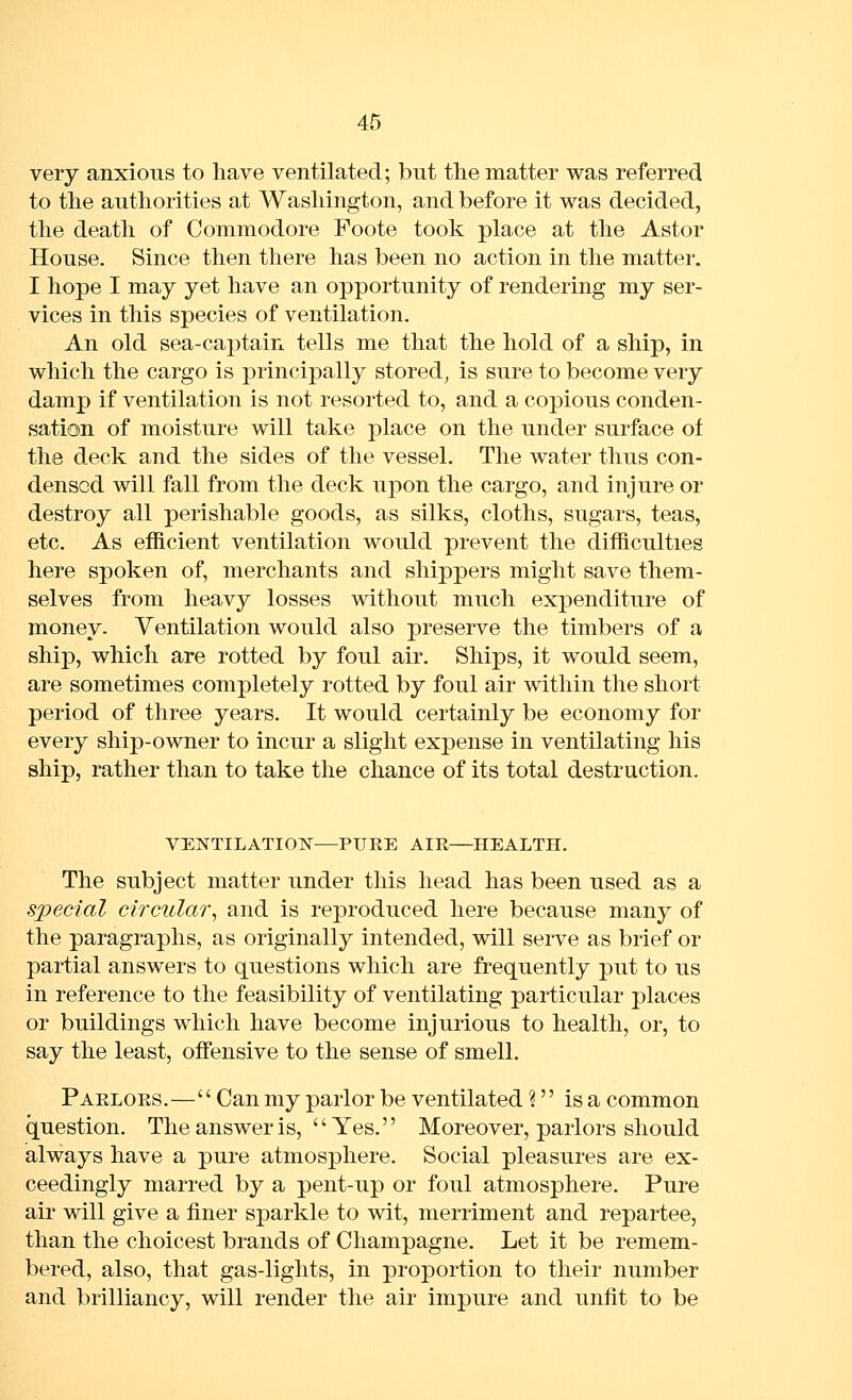 very anxious to have ventilated; but the matter was referred to the authorities at Washington, and before it was decided, the death of Commodore Foote took place at the Astor House. Since then there has been no action in the matter. I hope I may yet have an opportunity of rendering my ser- vices in this species of ventilation. An old sea-captain tells me that the hold of a ship, in which the cargo is principally stored, is sure to become very damp if ventilation is not resorted to, and a copious conden- sation of moisture will take place on the under surface of the deck and the sides of the vessel. The water thus con- densed will fall from the deck upon the cargo, and injure or destroy all perishable goods, as silks, cloths, sugars, teas, etc. As efficient ventilation would prevent the difficulties here spoken of, merchants and shippers might save them- selves from heavy losses without much expenditure of money. Ventilation would also preserve the timbers of a ship, which are rotted by foul air. Ships, it would seem, are sometimes completely rotted by foul air within the short period of three years. It would certainly be economy for every ship-owner to incur a slight expense in ventilating his ship, rather than to take the chance of its total destruction. VENTILATION—PURE AIR—HEALTH. The subject matter under this head has been used as a special circular^ and is reproduced here because many of the paragraphs, as originally intended, will serve as brief or partial answers to questions which are frequently put to us in reference to the feasibility of ventilating particular places or buildings which have become injurious to health, or, to say the least, offiinsive to the sense of smell. Paeloes.— Can my parlor be ventilated ? is a common question. The answer is, Yes. Moreover, parlors should always have a pure atmosphere. Social pleasures are ex- ceedingly marred by a pent-up or foul atmosphere. Pure air will give a finer sparkle to wit, merriment and repartee, than the choicest brands of Champagne. Let it be remem- bered, also, that gas-lights, in proportion to their number and brilliancy, will render the air impure and unfit to be