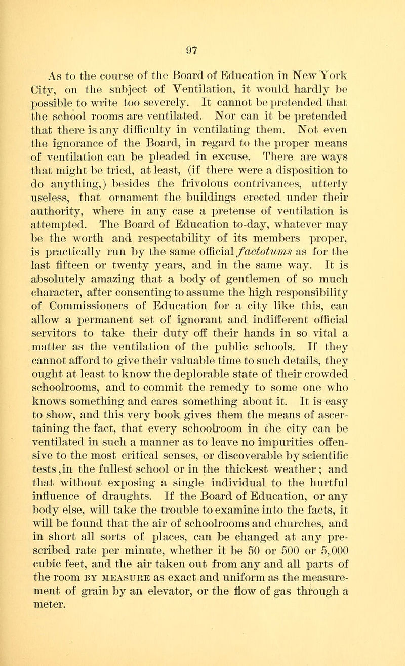 As to tlie course of the Board of Education in New York City, on the subject of Ventilation, it would hardly be possible to write too severely. It cannot be pretended that the school rooms are ventilated. Nor can it be joretended that there is any difficulty in ventilating them. Not even the ignorance of the Board, in regard to the proper means of ventilation can be pleaded in excuse. There are ways that might be tried, at least, (if there were a disposition to do anything,) besides the frivolous contrivances, utterly useless, that ornament the buildings erected under their authority, where in any case a pretense of ventilation is attempted. The Board of Education to-day, whatever may be the worth and respectability of its members proper, is practically run by the same of^ciul factotums as for the last fifteen or twenty years, and in the same way. It is absolutely amazing that a body of gentlemen of so much character, after consenting to assume the high responsibility of Commissioners of Education for a city like this, can allow a permanent set of ignorant and indifferent official servitors to take their duty off their hands in so vital a matter as the ventilation of the public schools. If they cannot afford to give their valuable time to such details, they ought at least to know the deplorable state of their crowded schoolrooms, and to commit the remedy to some one who knows something and cares something about it. It is easy to show, and this very book gives them the means of ascer- taining the fact, that every schoolroom in the city can be ventilated in such a manner as to leave no impurities offen- sive to the most critical senses, or discoverable by scientific tests,in the fullest school or in the thickest weather; and that without exposing a single individual to the hurtful influence of draughts. If the Board of Education, or any body else, will take the trouble to examine into the facts, it will be found that the air of schoolrooms and churches, and in short all sorts of places, can be changed at any pre- scribed rate per minute, whether it be 50 or 500 or 5,000 cubic feet, and the air taken out from any and all parts of the room by measure as exact and uniform as the measure- ment of grain by an elevator, or the flow of gas through a meter.