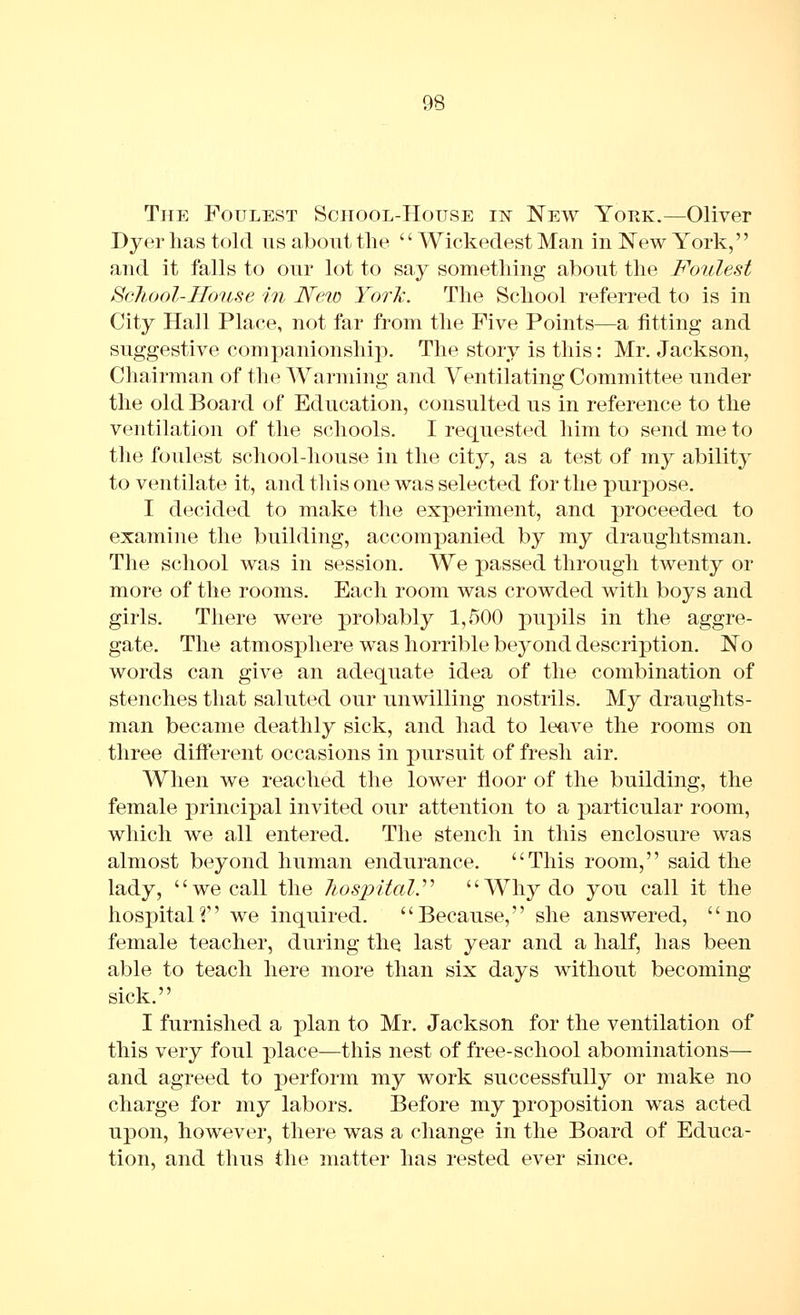 The Foulest School-House iisr New Yop.k.—Oliver Dyer has told us aboiit the '' Wickedest Man in New York,'' and it falls to our lot to say something about the Foulest School-House in Neio York. The School referred to is in City Hall Place, not far from the Five Points—a fitting and suggestive companionship. The story is this: Mr. Jackson, Chairman of the Warming and Ventilating Committee under the old Board of Education, consulted us in reference to the ventilation of the schools. I requested him to send me to the foulest school-house in the city, as a test of my ability to ventilate it, and this one was selected for the purpose. I decided to make the experiment, and proceeded to examine the building, accompanied by my draughtsman. The school was in session. We passed through twenty or more of the rooms. Each room was crowded with boys and girls. There were probably 1,500 pupils in the aggre- gate. The atmosphere was horrible beyond description. No words can give an adequate idea of the combination of stenches that saluted our unwilling nostrils. My draughts- man became deathly sick, and had to leave the rooms on three diiferent occasions in pursuit of fresh air. When we reached the lower floor of the building, the female principal invited our attention to a particular room, which we all entered. The stench in this enclosure was almost beyond human endurance. This room, said the lady, we call the hospital.^^ AVhydo you call it the hospitalf we inquired. Because, she answered, no female teacher, during tliQ last year and a half, has been able to teach here more than six days without becoming- sick. I furnished a plan to Mr. Jackson for the ventilation of this very foul place—this nest of free-school abominations— and agreed to perform my work successfully or make no charge for my labors. Before my proposition was acted upon, however, there was a change in the Board of Educa- tion, and thus the matter has rested ever since.