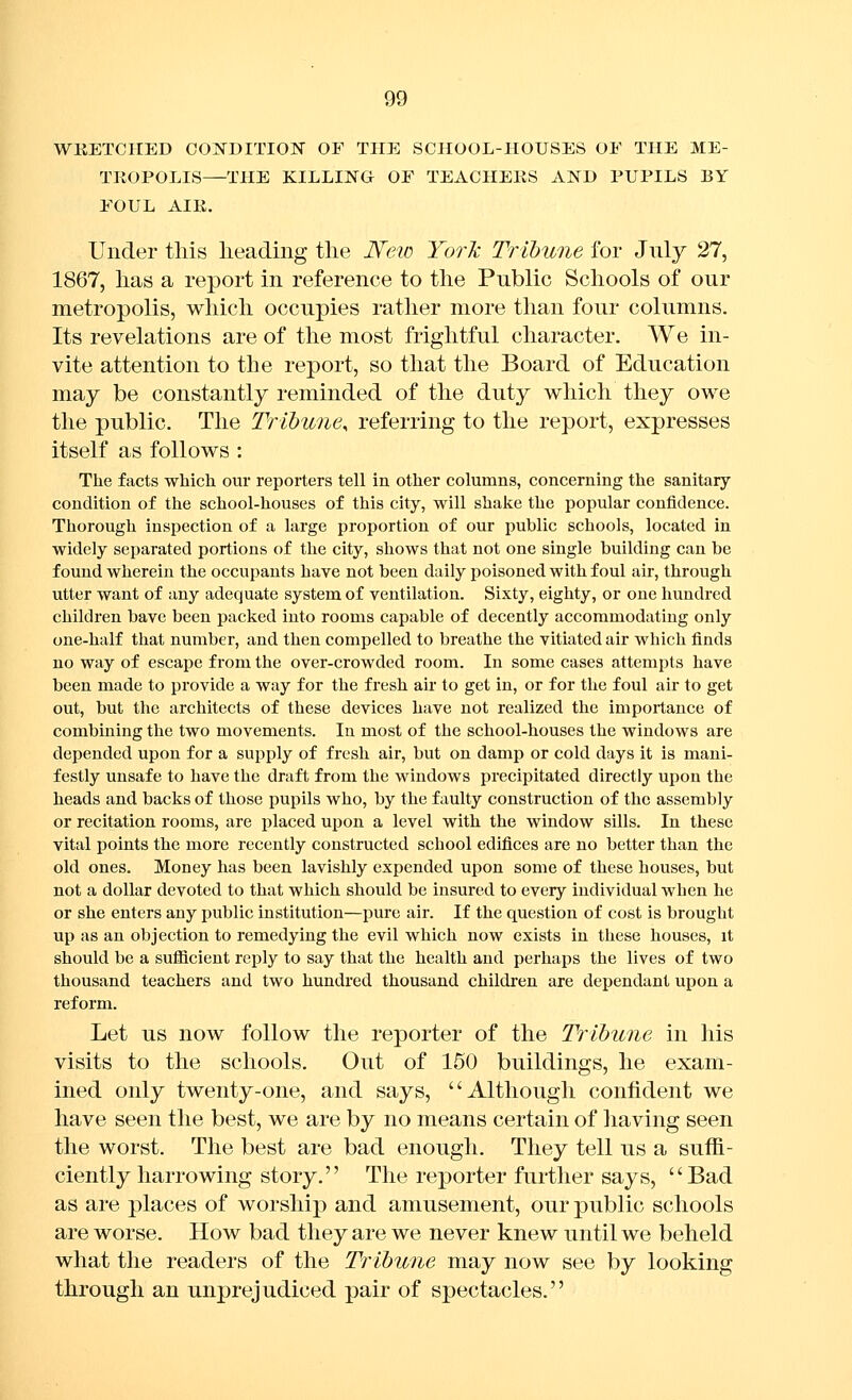 WKETCIIED CONDITION OF THE SCHOOL-HOUSES OF THE ME- TROPOLIS—THE KILLING OF TEACHERS AND PUPILS BY FOUL AIE. Under this lieading the JS'eio Yorli Tribune for July 27, 1867, has a report in reference to the Public Schools of our metropolis, which occupies rather more than four columns. Its revelations are of the most frightful character. We in- vite attention to the report, so that the Board of Education may be constantly reminded of the duty which they owe the public. The Tribune^ referring to the report, expresses itself as follows : The facts which our reporters tell in other columns, concerning the sanitary condition of the school-houses of this city, will shake the popular confidence. Thorough inspection of a large proportion of our public schools, located in widely separated portions of the city, shows that not one single building can be found wherein the occupants have not been daily poisoned with foul air, through utter want of any adequate system of ventilation. Sixty, eighty, or one hundred children have been packed into rooms capable of decently accommodating only one-half that number, and then compelled to breathe the vitiated air which finds no way of escape from the over-crowded room. In some cases attempts have been made to provide a way for the fresh air to get in, or for the foul air to get out, but the architects of these devices have not realized the importance of combining the two movements. In most of the school-houses the windows are depended upon for a supply of fresh air, but on damp or cold days it is mani- festly unsafe to have the draft from the windows precipitated directly upon the heads and backs of those pupils who, by the faulty construction of the assembly or recitation rooms, are placed upon a level with the window sills. In these vital points the more recently constructed school edifices are no better than the old ones. Money has been lavishly expended upon some of these houses, but not a dollar devoted to that which should be insured to every individual when he or she enters any public institution—pure air. If the question of cost is brought up as an objection to remedying the evil which now exists in these houses, it should be a suflicient reply to say that the health and perhaps the lives of two thousand teachers and two hundred thousand children are dependant upon a reform. Let us now follow the reporter of the Tribune in his visits to the schools. Out of 150 buildings, he exam- ined only twenty-one, and says, Although confident we have seen the best, we are by no means certain of having seen the worst. The best are bad enough. They tell us a suffi- ciently harrowing story. The reporter further says, Bad as are places of worship and amusement, our public schools are worse. How bad they are we never knew until we beheld what the readers of the Tribune may now see by looking through an unprejudiced pair of spectacles.