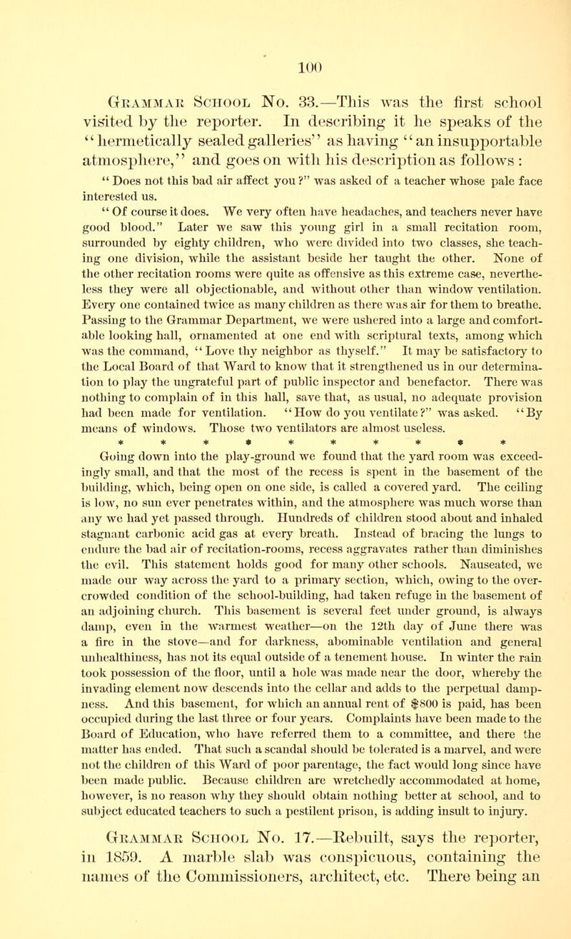Grammar School No. 33.—This was the first school visited by tlie reporter. In describing it he speaks of the '' hermetically sealed galleries'' as having '' an insupportable atmosphere,'' and goes on with his description as follows :  Does not this bad air affect you ? was asked of a teaclier whose pale face interested us.  Of course it does. We very often have headaches, and teachers never have good blood. Later we saw this young girl in a small recitation room, surrounded by eighty children, who were divided into two classes, she teach- ing one division, while the assistant beside her taught the other. None of the other recitation rooms were quite as offensive as this extreme case, neverthe- less they were all objectionable, and without other than window ventilation. Every one contained twice as many children as there was air for them to breathe. Passing to the Grammar Department, we were ushered into a large and comfort- able looking hall, ornamented at one end with scriptural texts, among which was the command, Love thy neighbor as thyself. It may be satisfactory to the Local Board of that Ward to know that it strengthened us in our determina- tion to play the ungrateful part of public inspector and benefactor. There was nothing to complain of in this hall, save that, as usual, no adequate provision had been made for ventilation. How do you ventilate? was asked. By means of windows. Those two ventilators are almost useless. Going down into the play-ground we found that the yard room was exceed- ingly small, and that the most of the recess is spent in the basement of the building, which, being open on one side, is called a covered yard. The ceiling is low, no sun ever penetrates within, and the atmosphere was much worse than any we had yet passed through. Hundreds of children stood about and inhaled stagnant carbonic acid gas at every breath. Instead of bracing the lungs to endure the bad air of recitation-rooms, recess aggravates rather than diminishes the evil. This statement holds good for many other schools. Nauseated, we made our way across the yard to a primary section, which, owing to the over- crowded condition of the school-building, had taken refuge in the basement of an adjoining church. This basement is several feet under ground, is always damp, even in the warmest weather—on the 12th day of June there was a fire in the stove—and for darkness, abominable ventilation and general unhealthiness, has not its equal outside of a tenement house. In winter the rain took possession of the floor, until a hole was made near the door, whereby the invading element now descends into the cellar and adds to the perpetual damp- ness. And this basement, for which an annual rent of $800 is paid, has been occupied during the last three or four years. Complaints have been made to the Board of Education, who have referred them to a committee, and there the matter has ended. That such a scandal should be tolerated is a marvel, and were not the children of this Ward of poor i:»arentage, the fact would long since have been made public. Because children are wretchedly accommodated at home, however, is no reason why they should obtain nothing better at school, and to subject educated teachers to such a pestilent prison, is adding insult to injmy. Grammar School No. 17.—Rebuilt, says the reporter, in 1859. A marble slab was conspicuous, containing the names of the Commissioners, architect, etc. There being an