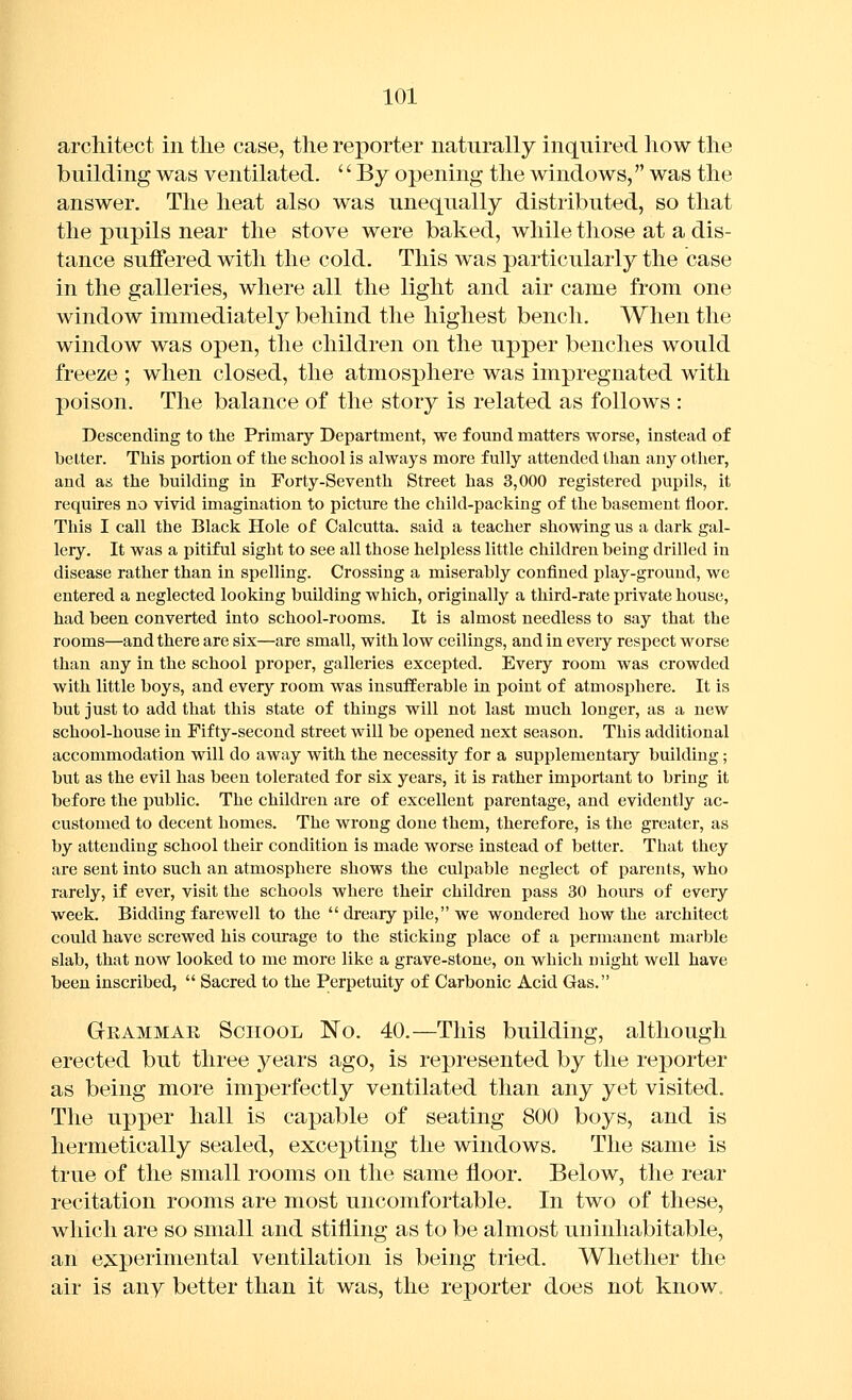 architect in the case, the reporter naturally inquired how the building was ventilated. '' By opening the windows, was the answer. The heat also was unequally distributed, so that the pupils near the stove were baked, while those at a dis- tance suffered with the cold. This was particularly the case in the galleries, where all the light and air came from one window immediately behind the highest bench. When the window was open, the children on the upper benches would freeze ; when closed, the atmosphere was impregnated with poison. The balance of the story is related as follows : Descending to the Primary Department, we found matters worse, instead of better. This portion of the school is always more fully attended than any other, and as the building in Forty-Seventh Street has 3,000 registered pupils, it requires no vivid imagination to picture the child-packing of the basement floor. This I call the Black Hole of Calcutta, said a teacher showing us a dark gal- lery. It was a pitiful sight to see all those helpless little children being drilled in disease rather than in spelling. Crossing a miserably confined play-ground, we entered a neglected looking building which, originally a third-rate private house, had been converted into school-rooms. It is almost needless to say that the rooms—and there are six—are small, with low ceilings, and in every respect worse than any in the school proper, galleries excepted. Every room was crowded with little boys, and every room was insufferable in point of atmosphere. It is but just to add that this state of things will not last much longer, as a new school-house in Fifty-second street will be opened next season. This additional accommodation will do away with the necessity for a supplementary building; but as the evil has been tolerated for six years, it is rather important to bring it before the public. The children are of excellent parentage, and evidently ac- customed to decent homes. The wrong done them, therefore, is the greater, as by attending school their condition is made worse instead of better. That they are sent into such an atmosphere shows the culpable neglect of parents, who rarely, if ever, visit the schools where their children pass 30 hours of every week. Bidding farewell to the  dreary pile, we wondered how the architect could have screwed his courage to the sticking place of a permanent marble slab, that now looked to me more like a grave-stone, on which might well have been inscribed,  Sacred to the Perpetuity of Carbonic Acid Gas. Grammar School No. 40.—This building, although erected but three years ago, is represented by the reporter as being more imperfectly ventilated than any yet visited. The upper hall is capable of seating 800 boys, and is hermetically sealed, excepting the windows. The same is true of the small rooms on the same floor. Below, the rear recitation rooms are most uncomfortable. In two of these, which are so small and stifling as to be almost uninhabitable, an experimental ventilation is being tried. Whether the air is any better than it was, the reporter does not know.
