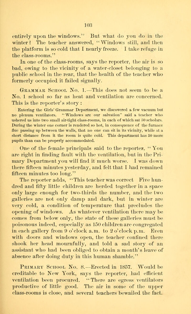 entirely upon the windows.'^ But what do you do in the winter ? The teacher answered, '' Windows still, and then the platform is so cold that I nearly freeze. I take refuge in the class-rooms. In one of the class-rooms, says the reporter, the air is so bad, owing to the vicinity of a water-closet belonging to a public school in the rear, that the health of the teacher who formerly occupied it failed signally. Grammar School No. 1.—This does not seem to be a No. 1 school so far as heat and ventilation are concerned. This is the reporter's story : Entering the Girls' Grammar Department, we discovered a few vacuum but no plenum ventilators. Windows are our salvation said a teacher who ushered us into two small air-tight class-rooms, in each of which sat 50 scholars. During the winter one corner is rendered so hot, in consequence of the furnace flue passing up between the walls, that no one can sit in its vicinity, while at a short distance from it the room is quite cold. This department has 50 more pupils than can be properly accommodated. One of the female principals said to the reporter, '' You are right in finding fault with the ventilation, but in the Pri- mary Department you will find it much worse. I was down there fifteen minutes yesterday, and felt that I had remained fifteen minutes too long.'' The reporter adds, -This teacher was correct Five hun- dred and fifty little children are herded together in a space only large enough for two-thirds the number, and the two galleries are not only damp and dark, but in winter are very cold, a condition of temperature that precludes the opening of windows. As whatever ventilation there may be comes from below only, the state of these galleries must be poisonous indeed, especially as 150 children are congregated in each gallery from 9 o'clock a.m. to 2 o'clock p.m. Even with doors and windows open, the teacher confined there shook her head mournfully, and told a sad story of an assistant who had been obliged to obtain a month's leave of absence after doing duty in this human shamble. Primary School No. 8.—Erected in 1857. Would be creditable to New York, says the reporter, had efficient ventilation been procured. There are egress ventilators productive of little good. The air in some of the upper class-rooms is close, and several teachers bewailed the fact.