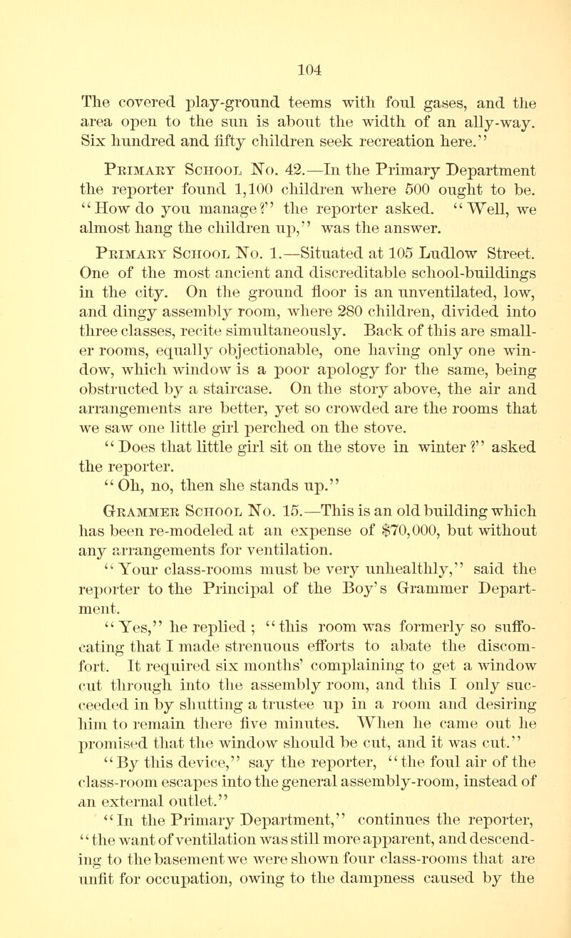 The covered play-ground teems with foul gaaes, and the area open to the sun is about the width of an ally-way. Six hundred and iifty children seek recreation here. Primaet School No. 42.—In the Primary Department the reporter found 1,100 children where 500 ought to be. '' How do you manage V' the reporter asked. '' Well, we almost hang the children up,'' was the answer. Peimary School No. 1.—Situated at 105 Ludlow Street. One of the most ancient and discreditable school-buildings in the city. On the ground floor is an unventilated, low, and dingy assembly room, where 280 children, divided into three classes, recite simultaneously. Back of this are small- er rooms, equally objectionable, one having only one win- dow, which window is a poor apology for the same, being obstructed by a staircase. On the story above, the air and arrangements are better, yet so crowded are the rooms that we saw one little girl perched on the stove.  Does that little girl sit on the stove in winter ? asked the reporter.  Oh, no, then she stands up. Grammer School No. 15.—This is an old building which has been re-modeled at an expense of $70,000, but without any arrangements for ventilation. Your class-rooms must be very unhealthly, said the reporter to the Principal of the Boy's Grammer Depart- ment.  Yes, he replied ;  this room was formerly so suffo- cating that I made strenuous efforts to abate the discom- fort. It required six months' complaining to get a window cut through into the assembly room, and this I only suc- ceeded in by shutting a trustee up in a room and desiring him to remain there five minutes. When he came out he promised that the window should be cut, and it was cut.'' By this device, say the reporter, the foul air of the class-room escapes into the general assembly-room, instead of an external outlet. In the Primary Department, continues the reporter, '' the want of ventilation was still more apparent, and descend- ing to the basement we were shown four class-rooms that are unfit for occupation, owing to the dampness caused by the