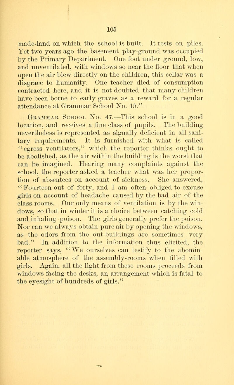 made-land on which the school is built. It rests on piles. Yet two years ago the basement play-ground was occupied by the Primary Department. One foot under ground, low, and unventilated, with windows so near the floor that when open the air blew directly on the children, this cellar was a disgrace to humanity. One teacher died of consumption contracted here, and it is not doubted that many children have been borne to early graves as a reward for a regular attendance at Grammar School ISTo. 15. Grammae School No. 47.—This school is in a good location, and receives a fine class of pupils. The building nevertheless is represented as signally deficient in all sani- tary requirements. It is furnished with what is called egress ventilators, which the reporter thinks ought to be abolished, as the air within the building is the worst that can be imagined. Hearing many complaints against the school, the reporter asked a teacher what was her propor- tion of absentees on account of sickness. She answered,  Fourteen out of forty, and I am often obliged to excuse girls on account of headache caused by the bad air of the class-rooms. Our only means of ventilation is by the win- dows, so that in winter it is a choice between catching cold and inhaling poison. The girls generally prefer the poison. ISTor can we always obtain pure air by opening the windows, as the odors from the out-buildings are sometimes very bad. In addition to the information thus elicited, the reporter says, '' We ourselves can testify to the abomin- able atmosphere of the assembly-rooms when filled with girls. Again, all the light from these rooms proceeds from windows facing the desks, an arrangement which is fatal to the eyesight of hundreds of girls,
