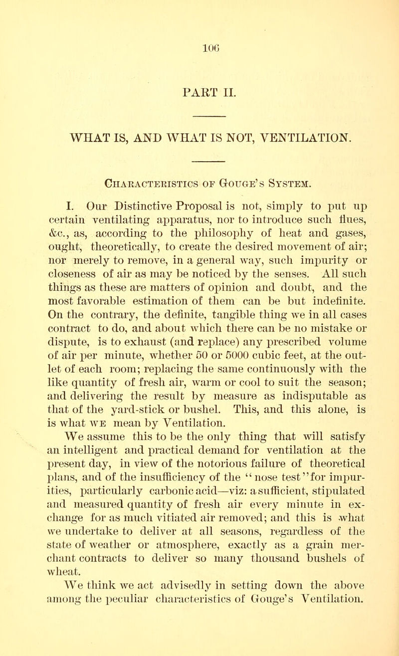 PART II. WHAT IS, AND WHAT IS NOT, VENTILATION. Characteristics of GtOUGe's System. I. Our Distinctive Proposal is not, simply to put up certain ventilating apparatus, nor to introduce such flues, &c., as, according to the philosophy of heat and gases, ought, theoretically, to create the desired movement of air; nor merely to remove, in a general way, such impurity or closeness of air as may be noticed by the senses. All such tilings as these are matters of opinion and doubt, and the most favorable estimation of them can be but indefinite. On the contrary, the definite, tangible thing we in all cases contract to do, and about which there can be no mistake or dispute, is to exhaust (and replace) any prescribed volume of air per minute, whether 50 or 5000 cubic feet, at the out- let of each room; replacing the same continuously with the like quantity of fresh air, warm or cool to suit the season; and delivering the result by measure as indisj^utable as that of the yard-stick or bushel. This, and this alone, is is what WE mean by Ventilation. We assume this to be the only thing that will satisfy an intelligent a.nd practical demand for ventilation at the present day, in view of the notorious failure of theoretical plans, and of the insufficiency of the  nose test for impur- ities, particularly carbonic acid—viz: a sufficient, stii)ulated and measured quantity of fresh air every minute in ex- change for as much vitiated air removed; and this is what we undertake to deliver at all seasons, regardless of the state of weather or atmosphere, exactly as a grain mer- chant contracts to deliver so many thousand bushels of wheat. We think we act advisedly in setting down the above among the x^eculiar characteristics of Gouge's Ventilation.