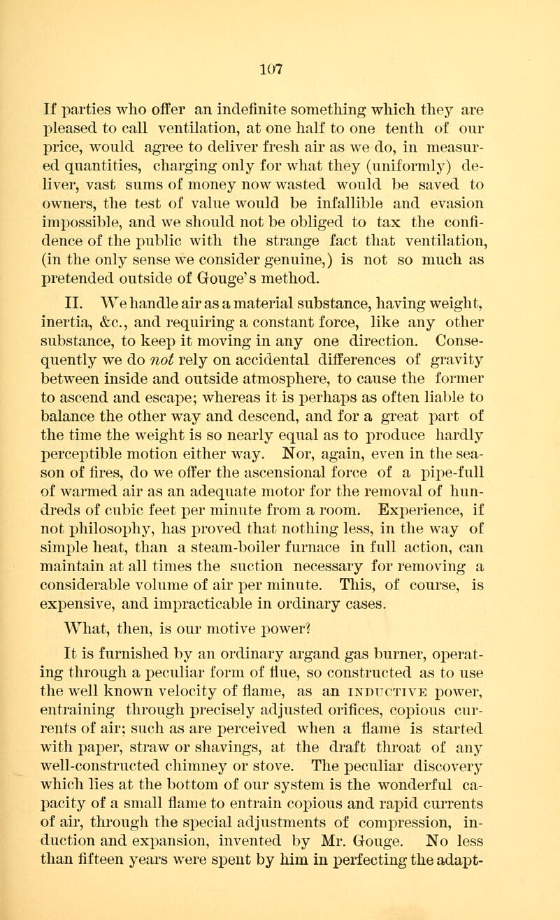 If parties who offer an indefinite something which they are pleased to call ventilation, at one half to one tenth of our price, would agree to deliver fresh air as we do, in measur- ed quantities, charging only for what they (uniformly) de- liver, vast sums of money now wasted would be saved to owners, the test of value would be infallible and evasion impossible, and we should not be obliged to tax the confi- dence of the public with the strange fact that ventilation, (in the only sense we consider genuine,) is not so much as pretended outside of Gouge's method. II. We handle air as a material substance, having weight, inertia, &c., and requiring a constant force, like any other substance, to keep it moving in any one direction. Conse- quently we do not rely on accidental difi:'erences of gravity between inside and outside atmosphere, to cause the former to ascend and escape; whereas it is perhaps as often liable to balance the other way and descend, and for a great part of the time the weight is so nearly equal as to produce hardly perceptible motion either way. Nor, again, even in the sea- son of fires, do we offer the ascensional force of a j)ipe-full of warmed air as an adequate motor for the removal of hun- dreds of cubic feet per minute from a room. Experience, if not iDhilosophy, has proved that nothing less, in the way of simple heat, than a steam-boiler furnace in full action, can maintain at all times the suction necessary for removing a considerable volume of air per minute. This, of course, is expensive, and impracticable in ordinary cases. What, then, is our motive power? It is furnished by an ordinary argand gas burner, operat- ing through a i)eculiar form of flue, so constructed as to use the well known velocity of flame, as an inditctive power, entraining through precisely adjusted oriflces, copious cur- rents of air; such as are perceived when a flame is started with paper, straw or shavings, at the draft throat of any well-constructed chimney or stove. The peculiar discovery which lies at the bottom of our system is the wonderful ca- pacity of a small flame to entrain copious and rapid currents of air, through the special adjustments of compression, in- duction and expansion, invented by Mr. Gouge. No less than fifteen years were spent by him in perfecting the adapt-
