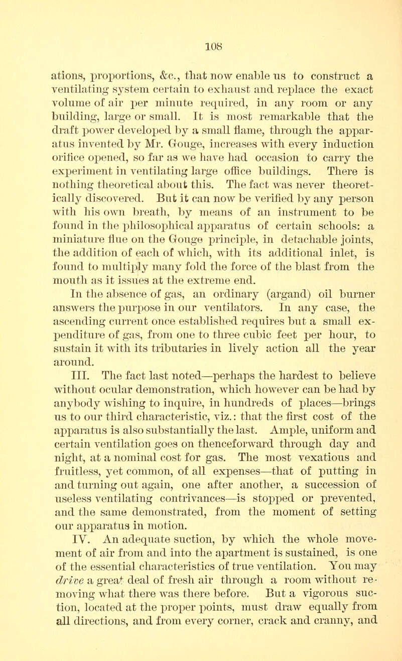 ations, proi3ortions, &c., tliat now enable ns to construct a ventilating system certain to exhaust and rej^lace the exact volume of air per minute required, in any room or any building, large or small. It is most remarkable that the draft power developed by a small flame, through the ai3par- atus invented by Mr. Gouge, increases with every induction orilice opened, so far as we have had occasion to carry the experiment in ventilating large office buildings. There is nothing theoretical about this. The fact was never theoret- ically discovered. But it can now be verified by any person with his own breath, by means of an instrument to be found in the philosophical apparatus of certain schools: a miniature flue on the Gouge ]3rincij)le, in detachable joints, the addition of each of which, with its additional inlet, is found to multiply many fold the force of the blast from the mouth as it issues at the extreme end. In the absence of gas, an ordinary (argand) oil burner answers the purpose in our ventilators. In any case, the ascending current once established requires but a small ex- penditure of gas, from one to three cubic feet per hour, to sustain it with its tributaries in lively action all the year around. III. The fact last noted—perhaps the hardest to believe without ocular demonstration, which however can be had by anybody wishing to inquire, in hundreds of places—brings us to our third characteristic, viz.: that the first cost of the apparatus is also substantially the last. Ample, uniform and certain ventilation goes on thenceforward through day and night, at a nominal cost for gas. The most vexatious and fruitless, yet common, of all expenses—that of putting in and turning out again, one after another, a succession of useless ventilating contrivances—is stopped or prevented, and the same demonstrated, from the moment of setting our apparatus in motion. IV. An adequate suction, by which the whole move- ment of air from and into the apartment is sustained, is one of the essential characteristics of true ventilation. You may dri'Ge a great deal of fresh air through a room without re- moving what there was there before. But a vigorous suc- tion, located at the proper points, must draw equally from all directions, and from every corner, crack and cranny, and