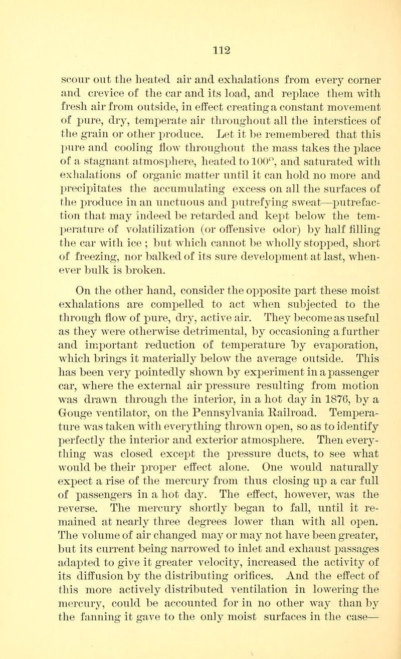 scour out the lieated air and exhalations from every corner and crevice of the car and its load, and replace them with fresh air from outside, in effect creating a constant movement of i)iire, dry, temj)erate air throughout all the interstices of the grain or other i^roduce. Let it ])e remembered that this pure and cooling flow throughout the mass takes the place of a stagnant atmosphere, heated to 100, and saturated with exhalations of organic matter until it can hold no more and precipitates the accumulating excess on all the surfaces of the j)roduce in an unctuous and putrefying sweat—putrefac- tion that may indeed be retarded and kejDt below the tem- perature of volatilization (or offensive odor) by half filling the car with ice ; but which cannot be wholly stopped, short of freezing, nor balked of its sure develoj^ment at last, when- ever bulk is broken. On the other hand, consider the opi30site part these moist exhalations are compelled to act when subjected to the through flow of pure, dry, active air. They become as useful as they were otherwise detrimental, by occasioning a further and im^portant reduction of temperature T^y evaporation, which brings it materially below the average outside. This has been very pointedly shown by experiment in a passenger car, where the external air pressure resultino- from motion was drawn through the interior, in a hot day in 1876, by a Gouge ventilator, on the Pennsylvania Kailroad. Tempera- ture was taken with everything thrown open, so as to identify perfectly the interior and exterior atmosphere. Then every- thing was closed except the pressure ducts, to see what would be their proper eft'ect alone. One would naturally expect a rise of the mercury from thus closing up a car full of passengers in a hot day. The effect, however, was the reverse. The mercury shortly began to fall, until it re- mained at nearly three degrees lower than with all open. The volume of air changed may or may not have been greater, but its current being narrowed to inlet and exhaust passages adapted to give it greater velocity, increased the activity of its diffusion by the distributing orifices. And the effect of this more actively distributed ventilation in lowering the mercury, could be accounted for in no other way than by the fanning it gave to the only moist surfaces in the case—