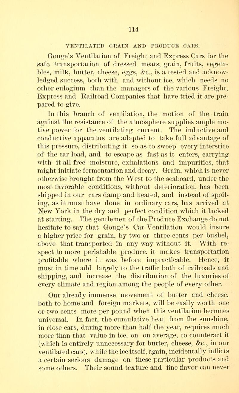 VENTILATED GRAIN AND PRODUCE CAES. Gouge's Yentilation of Freight and Express Cars for the safe transportation of dressed meats, grain, fruits, vegeta- bles, niilJv, butter, cheese, eggs, &c., is a tested and acknow- ledged success, both with and without ice, which needs no other eulogium tlian the managers of the various Freight, Express and Railroad Companies that have tried it are pre- pared to give. In this branch of ventilation, the motion of the train against the resistance of the atmosphere supplies ample mo- tive power for the ventilating current. The inductive and conductive apparatus are adapted to take full advantage of this pressure, distributing it so as to sweep every interstice of the car-load, and to escape as fast as it enters, carrying with it all free moisture, exhalations and imxDurities, that might initiate fermentation and decay. Grain, which is never otherwise brought from the West to the seaboard, under the most favorable conditions, without deterioration, has been shipped in our cars damj) and heated, and instead of spoil- ing, as it must have done in ordinary cars, has arrived at New York in the dry and perfect condition which it lacked at starting. The gentlemen of the Produce Exchange do not hesitate to say that Gouge's Car Ventilation would insure a higher price for grain, by two or three cents per bushel, above that transported in any way without it. With re- spect to more perishable produce, it makes transportation profitable where it was before impracticable. Hence, it must in time add largely to the traffic both of railroads and sliix)ping, and increase the distribution of the luxuries of every climate and region among the people of every other. Our already immense movement of butter and cheese, both to home and foreign markets, will be easily worth one or two cents more per pound when this ventilation becomes universal. In fact, the cumulative heat from tlie sunshine, in close cars, during more than half the year, requires much more than that value in ice, on on average, to counteract it (which is entirely unnecessary for butter, cheese, &c., in our ventilated cars), while the ice itself, again, incidentally inflicts a certain serious damage on these particular products and some others. Their sound texture and fine flavor can never