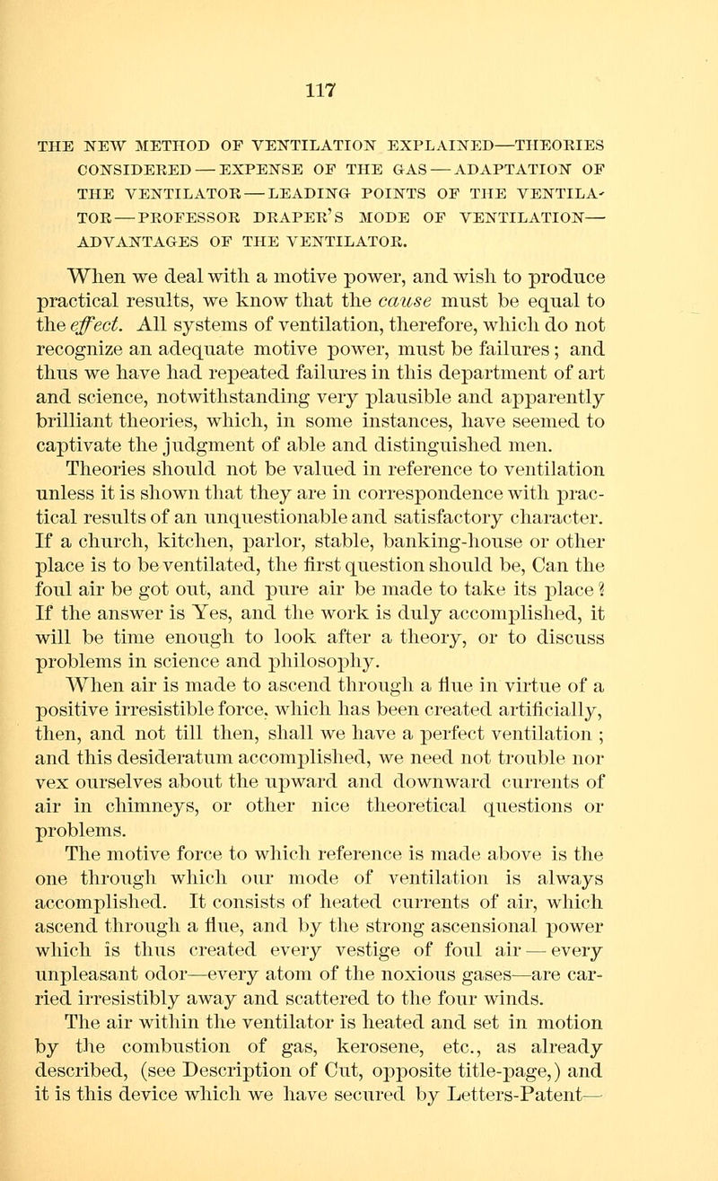 THE NEW METHOD OF VEISTTILATION EXPLAINED—THEOEIES COlSrSIDERED — EXPENSE OF THE GAS — ADAPTATION OF THE VENTILATOE — LEADING POINTS OF THE VENTILA' TOR — PROFESSOR DRAPER'S MODE OF VENTILATION— ADVANTAGES OF THE VENTILATOR. When we deal with a motive power, and wish to produce practical results, we know that the cause must be equal to the effect. All systems of ventilation, therefore, which do not recognize an adequate motive power, must be failures ; and thus we have had repeated failures in this department of art and science, notwithstanding very plausible and apparently brilliant theories, which, in some instances, have seemed to captivate the judgment of able and distinguished men. Theories should not be valued in reference to ventilation unless it is shown that they are in correspondence with prac- tical results of an unquestionable and satisfactory character. If a church, kitchen, parlor, stable, banking-house or other place is to be ventilated, the first question should be. Can the foul air be got out, and pure air be made to take its place % If the answer is Yes, and the work is duly accomplished, it will be time enough to look after a theory, or to discuss problems in science and philosophy. When air is made to ascend through a flue in virtue of a positive irresistible force, which has been created artificially, then, and not till then, shall we have a perfect ventilation ; and this desideratum accomplished, we need not trouble nor vex ourselves about the upward and downward currents of air in chimneys, or other nice theoretical questions or problems. The motive force to which reference is made above is the one through which our mode of ventilation is always accomplished. It consists of heated currents of air, which ascend through a flue, and by the strong ascensional power which is thus created every vestige of foul air — every unpleasant odor—every atom of the noxious gases—are car- ried irresistibly away and scattered to the four winds. The air within the ventilator is heated and set in motion by the combustion of gas, kerosene, etc., as already described, (see Description of Cut, opposite title-page,) and it is this device which we have secured by Letters-Patent—
