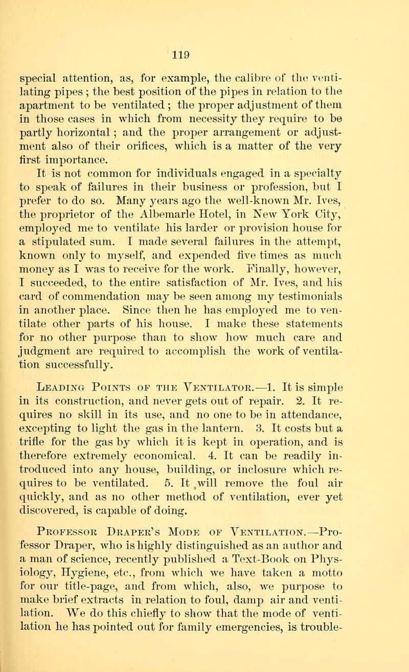 special attention, as, for example, the calibre of the venti- lating pipes ; the best position of the pipes in relation to the apartment to be ventilated ; the proper adjustment of them in those cases in which from necessity they require to be partly horizontal; and the proper arrangement or adjust- ment also of their orifices, which is a matter of the very first importance. It is not common for individuals engaged in a specialty to speak of failures in their business or profession, but I prefer to do so. Many years ago the well-known Mr. Ives, the proprietor of the Albemarle Hotel, in New York City, employed me to ventilate his larder or provision house for a stipulated sum. I made several failures in the attempt, known only to myself, and expended five times as much money as I was to receive for the work. Finally, however, I succeeded, to the entire satisfaction of Mr. Ives, and his card of commendation may be seen among my testimonials in another place. Since then he has employed me to ven- tilate other parts of his house. I make these statements for no other purpose than to show how much care and judgment are required to accomplish the work of ventila- tion successfully. Leading Points of the Ventilator.—!. It is simple in its construction, and never gets out of repair. 2. It re- quires no skill in its use, and no one to be in attendance, excepting to light the gas in the lantern. 3. It costs but a trifle for the gas by which it is kept in operation, and is therefore extremely economical. 4. It can be readily in- troduced into any house, building, or inclosure which re- quires to be ventilated. 5. It ,will remove the foul air quickly, and as no other method of ventilation, ever yet discovered, is capable of doing. Professok Draper's Mode of Ventilation.^Pro- fessor Draper, who is highly distinguished as an author and a man of science, recently published a Text-Book on Phys- iology, Hygiene, etc., from which we have taken a motto for our title-page, and from which, also, we purpose to make brief extracts in relation to foul, damp air and venti- lation. We do this chiefly to show that the mode of venti- lation he has pointed out for family emergencies, is trouble-