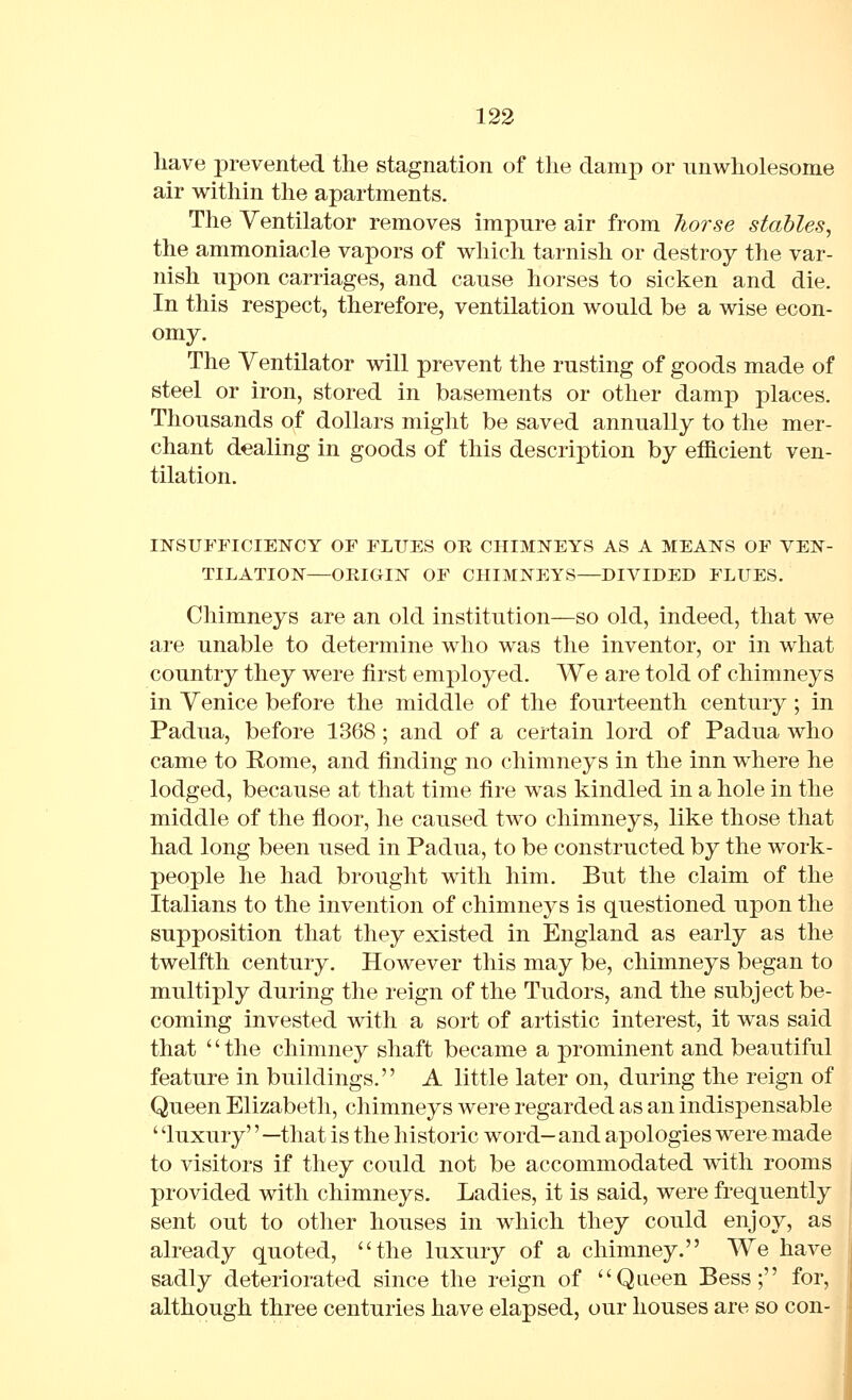 have prevented the stagnation of the damp or unwholesome air within the apartments. The Ventilator removes impure air from Tiorse stables^ the ammoniacle vapors of which tarnish or destroy the var- nish upon carriages, and cause horses to sicken and die. In this respect, therefore, ventilation would be a wise econ- omy. The Ventilator will prevent the rusting of goods made of steel or iron, stored in basements or other damp places. Thousands of dollars might be saved annually to the mer- chant dealing in goods of this description by efficient ven- tilation. INSUFFICIENCY OF FLUES OR CHIMNEYS AS A MEANS OF VEN- TILATION—ORIGIN OF CHIMNEYS—DIVIDED FLUES. Chimneys are an old institution—so old, indeed, that we are unable to determine who was the inventor, or in what country they were first employed. We are told of chimneys in Venice before the middle of the fourteenth century ; in Padua, before 1368 ; and of a certain lord of Padua who came to Rome, and finding no chimneys in the inn where he lodged, because at that time fire was kindled in a hole in the middle of the floor, he caused two chimneys, like those that had long been used in Padua, to be constructed by the work- people he had brought with him. But the claim of the Italians to the invention of chimneys is questioned upon the supposition that they existed in England as early as the twelfth century. However this may be, chimneys began to multiply during the reign of the Tudors, and the subject be- coming invested with a sort of artistic interest, it was said that '' the chimney shaft became a prominent and beautiful feature in buildings. A little later on, during the reign of Queen Elizabeth, chimneys were regarded as an indispensable ' 'luxury'' —that is the historic word-and apologies were made to visitors if they could not be accommodated with rooms provided with chimneys. Ladies, it is said, were frequently sent out to other houses in which they could enjoy, as already quoted, the luxury of a chimney. We have sadly deteriorated since the reign of Queen Bess; for, although three centuries have elapsed, our houses are so con-