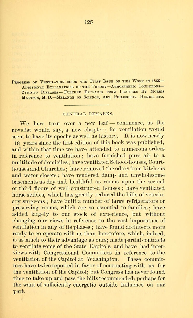 Pkogbess op Ventilation since the First Issue of this Work in 1866— Additional Explanations of the Theory—Atmospheeio Conditions- Zymotic Diseases — Further Extracts from Lectures By Moeeis Mattson, M. D.—Melange of Science, Art, Philosophy, Humor, etc. GEISTEEAL REMARKS. We liere turn over a new leaf — commence, as tlie novelist would say, a new chapter ; for ventilation would seem to have its epochs as well as history. It is now nearly 18 years since the first edition of this book was published, and within that time we have attended to numerous orders in reference to ventilation; have furnished pure air to a multitude of domiciles; have ventilated School-houses, Court- houses and Churches; have removed the odors from kitchens and water-closets; have rendered damp and unwholesome basements as dry and healthful as rooms upon the second or third floors of well-constructed houses ; have ventilated horse stables, which has greatly reduced the bills of veterin- ary surgeons ; have built a number of large refrigerators or preserving rooms, which are so essential to families; have added largely to our stock of experience, but without changing our views in reference to the vast importance of ventilation in any of its phases ; have found architects more ready to co-operate with us than heretofore, which, indeed, is as much to their advantage as ours; made partial contracts to ventilate some of the State Capitols, and have had inter- views with Congressional Committees in reference to the ventilation of the Capitol at Washington. These commit- tees have twice reported in favor of contracting with us for the ventilation of the Capitol; but Congress has never found time to take up and pass the bills recommended; perhaps for the want of sufficiently energetic outside influence on our part.