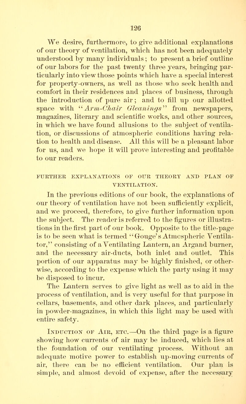 We desire, furthermore, to give additional explanations of onr theory of ventilation, which has not been adequately understood by many individuals ; to present a brief outline of our labors for the past twenty three years, bringing par- ticularly into view those points which have a special interest for property-owners, as well as those who seek health and comfort in their residences and places of business, through the introduction of pure air; and to fill up our allotted space with '■''Arm-Chair Gleanings'''' from newspapers, magazines, literary and scientific works, and other sources^ in which we have found allusions to the subject of ventila- tion, or discussions of atmospheric conditions having rela- tion to health and disease. All this will be a pleasant labor for us, and we hope it will prove interesting and profitable to our readers. FURTHER EXPLANATIOIS-S OF OUR THEORY AlfD PLAN OF VENTILATION. In the previous editions of our book, the explanations of our theory of ventilation have not been sufficiently explicit, and we proceed, therefore, to give further information upon the subject. The reader is referred to the figures or illustra- tions in the first part of our book. Opposite to the title-page is to be seen what is termed '' Gouge's Atmospheric Ventila- tor, '' consisting of a Ventilating Lantern, an Argand burner, and the necessary air-ducts, both inlet and outlet. This portion of our apparatus may be highly finished, or other- wise, according to the expense which the party using it may be disposed to incur. The Lantern serves to give light as well as to aid in the process of ventilation, and is very useful for that purpose in cellars, basements, and other dark places, and particularly in powder-magazines, in which this light may be used with entire safety. Induction of Air, etc.—On the third page is a figure showing how currents of air may be induced, which lies at the foundation of our ventilating process. Without an adequate motive power to establish up-moving currents of air, there can be no efficient ventilation. Our plan is simple, and almost devoid of expense, after the necessary