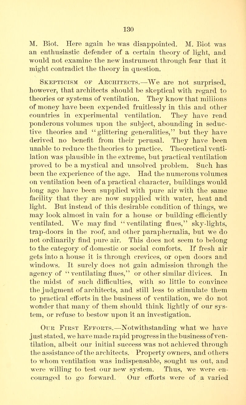 M. Biot. Here again lie was disappointed. M. Biot was an enthusiastic defender of a certain theory of light, and would not examine the new instrument through fear that it might contradict the theory in question. Skepticism of Akchitects.—We are not surprised, however, that architects should be skeptical with regard to theories or systems of ventilation. They know that millions of money have been expended fruitlessly in this and other countries in experimental ventilation. They have read ponderous volumes upon the subject, abounding in seduc- tive theories and glittering generalities, but they have derived no benefit from their perusal. They have been unable to reduce the theories to practice. Theoretical venti- lation was plausible in the extreme, but practical ventilation proved to be a mystical and unsolved problem. Such has been the experience of the age. Had the numerous volumes on ventilation been of a practical character, buildings would long ago have been supplied with pure air with the same facility that they are now supplied with water, heat and light. But instead of this desirable condition of things, we may look almost in vain for a house or building efficiently ventilated. We may find ventilating flues, sky-lights, trap-doors in the roof, and other paraphernalia, but we do not ordinarily find pure air. This does not seem to belong to the category of domestic or social comforts. If fresh air gets into a house it is through crevices, or open doors and windows. It surely does not gain admission through the agency of '' ventilating flues,'' or other similar divices. In the midst of such difiiculties, with so little to convince the judgment of architects, and still less to stimulate them to practical eff'orts in the business of ventilation, we do not wonder that many of them should think lightly of our sys- tem, or refuse to bestow upon it an investigation. Our First Efforts.—Notwithstanding what we have just stated, we have made rapid progress in the business of ven- tilation, albeit our initial success was not achieved through the assistance of the architects. Property owners, and others to whom ventilation was indispensable, sought us out, and were willing to test our new system. Thus, we were en- couraged to go forward. Our efforts were of a varied