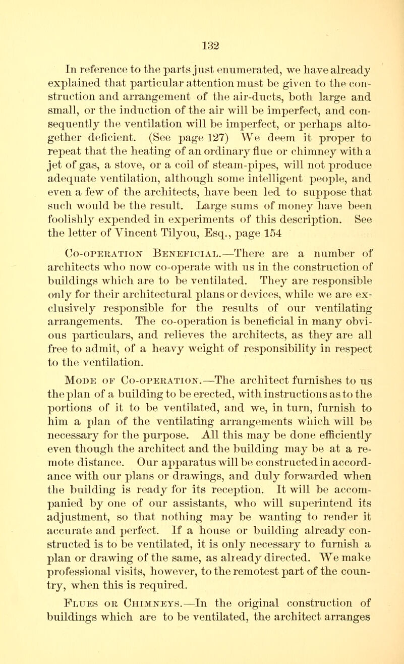 In reference to the parts just enumerated, we have already explained that particular attention must be given to the con- struction and arrangement of the air-ducts, both large and small, or the induction of the air will be imperfect, and con- sequently the ventilation will be imperfect, or perhaps alto- gether deficient. (See page 127) We deem it proper to repeat that the heating of an ordinary flue or chimney with a jet of gas, a stove, or a coil of steam-pipes, will not produce adequate ventilation, although some intelligent people, and even a few of the architects, have been led to suppose that such would be the result. Large sums of money have been foolishly expended in experiments of this description. See the letter of Vincent Tilyou, Esq., page 154 Co-oPEKATioisr Beneficial.—There are a number of architects who now co-operate with us in the construction of buildings which are to be ventilated. They are responsible only for their architectural plans or devices, while we are ex- clusively responsible for the results of our ventilating arrangements. The co-operation is beneficial in many obvi- ous particulars, and relieves the architects, as they are all free to admit, of a heavy weight of responsibility in respect to the ventilation. Mode of Co-opeeation.—The architect furnishes to us the plan of a building to be erected, with instructions as to the portions of it to be ventilated, and we, in turn, furnish to him a plan of the ventilating arrangements which will be necessary for the purpose. All this may be done efficiently even thougli the architect and the building may be at a re- mote distance. Our apparatus will be constructed in accord- ance with our plans or drawings, and duly forwarded when the building is ready for its reception. It will be accom- panied by one of our assistants, who will superintend its adjustment, so that nothing may be wanting to render it accurate and perfect. If a house or building already con- structed is to be ventilated, it is only necessary to furnish a plan or drawing of the same, as already directed. We make professional visits, however, to the remotest part of the coun- try, when this is required. Flues or Chimneys.—In the original construction of buildings which are to be ventilated, the architect arranges