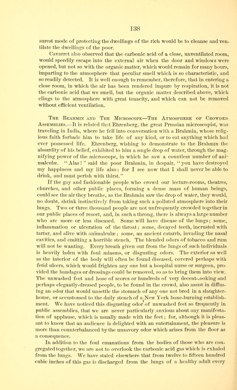 surest mode of protecting the dwellings of tlie rich would be to cleanse and ven- tilate the dwellings of the poor. Cavarret also observed that the carbonic acid of a close, unventilated room, would speedily escape into the external air when the door and windows were opened, but not so with the organic matter, which would remain for many hours, imparting to the atmosphere that peculiar smell which is so characteristic, and so readily detected. It is well enough to remember, therefore, that in entering a close room, in which the air has been rendered impure by respiration, it is not the carbonic acid that we smell, but the organic mattei' described above, which clings to the atmosphere with great tenacity, and which can not be removed without efficient ventilation. The Brahmin and The Microscope—The Atmosphere of Crowded Assemblies.—It is related thnt Ehrenberg, the great Prussian microscopist, was traveling in India, where he fell into conversation with a Brahmin, whose relig- ious faith forbade him to take life of any kind, or to eat anything which had ever possessed life. Ehrenberg, wishing to demonstrate to the Brahmin the absurdity of his belief, exhibited to him a single drop of water, through the mag- nifying power of the microscope, in which he saw a countless number of ani- malculae. Alas!  said the poor Brahmin, in despair, you have destroyed my happiness and my life also; for I see now that I shall never be able to drink, and must perish with thirst. If the gay and fashionable people who crowd our lecture-rooms, theatres, churches, and other public places, forming a dense mass of human beings, could see the air they breathe, as the Brahmin saw the drop of water, they would, no doubt, shrink instinctively from taking such a i^oUuted atmosphere into their lungs. Two or three thousand people are not unfrequently crowded together in our public places of resort, and, in such a throng, there is always a large number who are more or less diseased. Some will have disease of the lungs; some, inflammation or ulceration of the throat; some, decayed teeth, incrusted with tartar, and alive with animalculae ; some, an ancient catarrh, invading the nasal cavities, and emitting a horrible stench. The blended odors of tobacco and rum will not be wanting. Every breath given out from the lungs of such individuals is heavily laden with foul miasms, or disgusting odors. The exterior as well as the interior of the body will often be found diseased, covered perhaps with fetid ulcers, which would frighten any one but a hospital nurse or surgeon, pro- vided the bandages or dressings could be removed, so as to bring them into view. The unwashed feet and hose of scores or hundreds of veiy decent-booking and perhaps elegantly-dressed people, to be found in the crowd, also assist in diffus- ing an odor that would unsettle the stomach of any one not bred in a slaughter- house, or accustomed to the daily stench of a New York bone-burning establish- ment. We have noticed this disgusting odor of unwashed feet so frequently in public assemblies, that we are never particularly anxious about any manifesta- tion of applause, which is usually made with the feet; for, although it is pleas- ant to know that an audience is delighted with an entertainment, the pleasure is more than counterbalanced by the unsavoiy odor which arises from the floor as a consequence. In addition to the foul emanations from the bodies of those who are con- gregated together, we are not to overlook the carbonic acid gas which is exhaled from the lungs. We have stated elsewhere that from twelve to fifteen hundred cubic inches of this gas is discharged from the lungs of a healthy adult every