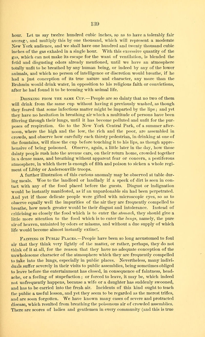 hour. Let us say twelve hundred cubic inches, sp as to have a tolerably fair average, and multiply this by one thousand, which will represent a moderate New York audience, and we shall have one hundred and twenty thousand cubic inches of the gas exhaled in a single hour. With this excessive quantity of the gas, which can not make its escape for the want of ventilation, is blended the fetid and disgusting odors already mentioned, until we have an atmosphere totally unfit to be breathed by any human being, or indeed by any of the lower animals, and which no person of intelligence or discretion would breathe, if he had a just conception of its true nature and character, any more than the Brahmin would drink water, in opposition to his religious faith or convictions, after he had found it to be teeming with animal life. Deinking feom the same Cup.—People are so dainty that no two of them will drink from the same cup without having it previously washed, as though they feared that some infectious matter might be imparted by the lips ; and yet they have no hesitation in breathing air which a multitude of persons have been filtering through their lungs, until it has become polluted and unfit for the pur- poses of respiration. Go to the New York Central Park, of a summer after- noon, where the high and the low, the rich and the poor, are assembled in crowds, and observe how carefully each thirsty pedestrian, in drinking at one of the fountains, will rinse the cup before touching it to his lips, as though appre- hensive of being poisoned. Observe, again, a little later in the day, how those dainty people rush into the avenue cars, on their return home, crowded together in a dense mass, and breathing without apparent fear or concern, a pestiferous atmosphere, in which there is enough of filth and poison to sicken a whole regi- ment of Libby or Andersonville troops. A further illustration of this curious anomaly may be observed at table dur- ing meals. Woe to the landlord or landlady if a speck of dirt is seen in con- tact with any of the food placed before the guests. Disgust or indignation would be instantly manifested, as if an unpardonable sin had been perpetrated. And yet if those delicate people were gifted with microscopic eyes, so as to observe equally well the impurities of the air they are frequently compelled to breathe, how much greater would be their disgust and intolerance. Instead of criticising so closely the food which is to enter the stomach, they should give a little more attention to the food which is to enter the lungs, namely, the pure air of heaven, untainted by odors or miasms, and without a due supply of which life would become almost instantly extinct. Fainting in Pubuc Places.—People have been so long accustomed to foul air that they think very lightly of the matter, or rather, perhaps, they do not think of it at all, for the reason that they have no adequate conception of the unwholesome character of the atmosphere which they are frequently compelled to take into the lungs, especially in public places. Nevertheless, many indivi- duals suffer severely in their visits to public assemblies, being sometimes obliged to leave before the entertainment has closed, in consequence of faintness, head- ache, or a feeling of stupefaction ; or forced to leave, it may be, which indeed not unfrequently happens, because a wife or a daughter has suddenly swooned, and has to be carried into the fresh air. Incidents of this kind ought to teach the public a useful lesson, and yet they seem to be regarded as the merest trifles, and are soon forgotten. We have known many cases of severe and protracted disease, which resulted from breathing the poisonous air of crowded assemblies. There are scores of ladies and gentlemen in every community (and this is true