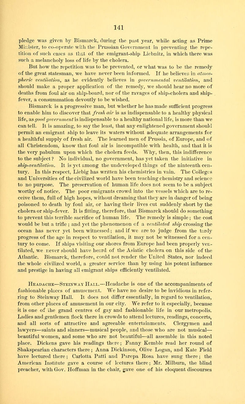 pledge was given by Bismarck, during the past year, while acting as Prime Minister, to co-operate with the Prussian Government in preventing the repe- tition of such cases as that of the emigrant-ship Licbnitz, in which there was such a melancholy loss of life by the cholera. But how the repetition was to be prevented, or what was to be the remedy of the great statesman, we have never been informed. If he believes in atmos- fheric ventilation, as he evidently believes in governmental ventilation, and should make a proper application of the remedy, we should hear no more of deaths from foul air on ship-board, nor of the ravages of ship-cholera and ship- fever, a consummation devoutly to be wished. Bismarck is a progressive man, but whether he has made sufficient progress to enable him to discover that fresh air is as indispensable to a healthy physical life, as good government is indispensable to a healthy national life, is more than we can tell. It is amazing, to say the least, that any enlightened government should permit an emigrant ship to leave its waters without adequate arrangements for a healthful supply of fresh air. The learned men of Prussia, of Europe, and of all Christendom, know that foul air is incompatible with health, and that it is the very pabulum upon which the cholera feeds. Why, then, this indifference to the subject ? No individual, no government, has yet taken the initiative in s7iip-ventilation. It is yet among the undeveloped things of the ninteenth cen- tuiy. In this respect, Liebig has written his chemistries in vain. The Colleges and Universities of the civilized world have been teaching chemistry and science to no purpose. The preservation of human life does not seem to be a subject worthy of notice. The poor emigrants crowd into the vessels which are to re- ceive them, full of high hopes, without dreaming that they are in danger of being poisoned to death by foul air, or having their lives cut suddenly short by the cholera or ship-fever. It is fitting, therefore, that Bismarck should do something to prevent this terrible sacrifice of human life. The remedy is simple; the cost would be but a trifle ; and yet the phenomenon of a ventilated ship crossing the ocean has never yet been witnessed; and if we are to judge from the tardy progress of the age in respect to ventilation, it may not be witnessed for a cen- tury to come. If ships visiting our shores from Evirope had been properly ven- tilated, we never should have heard of the Asiatic cholera on this side of the Atlantic. Bismarck, therefore, could not render the United States, nor indeed the whole civilized world, a greater service than by using his potent influence and prestige in having all emigrant ships efficiently ventilated. Headache—Steinwat Hall.—Headache is one of the accompaniments of fashionable places of amusement. We have no desire to be invidious in refer- ring to Steinway Hall. It does not differ essentially, in regard to ventilation, from other places of amusement in our city. We refer to it especially, because it is one of Ihe grand centres of gay and fashionable life in our metropolis. Ladies and gentlemen flock there in crowds to attend lectures, readings, concerts, and all sorts of attractive and agreeable entertainments. Clergymen and lawyers—saints and sinners—musical people, and those who are not musical— beautiful women, and some who are not beautiful—all assemble in this noted place. Dickens gave his readings there; Fanny Kemble read her round of Shakspearian characters there; Anna Diekinson, Olive Logan, and Kate Field have lectured there; Carlotta Patti and Parepa Rosa have sung there; the American Institute gave a course of lectures there; Mr. Milburn, the blind preacher, with Gov. Hoffman in the chair, gave one of his eloquent discourses
