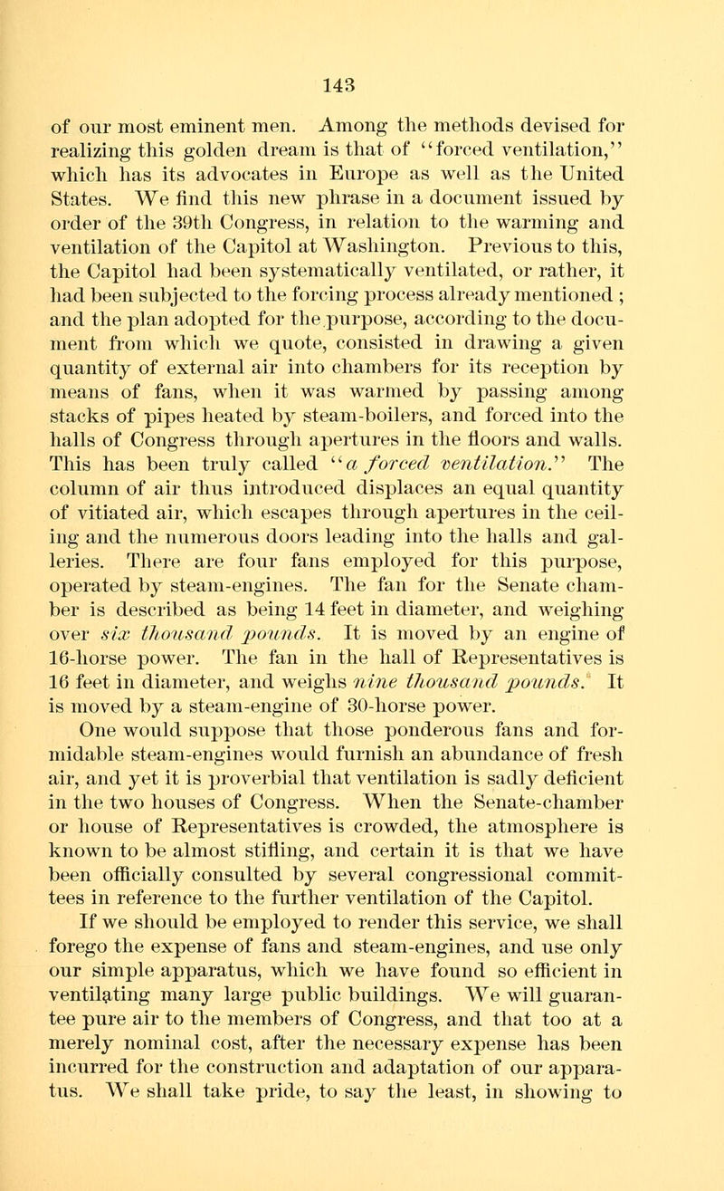 of our most eminent men. Among tlie methods devised for realizing this golden dream is that of forced ventilation, which has its advocates in Europe as well as the United States. We find this new phrase in a document issued by order of the 39th Congress, in relation to the warming and ventilation of the Capitol at Washington. Previous to this, the Capitol had been systematically ventilated, or rather, it had been subjected to the forcing process already mentioned ; and the plan adopted for the purpose, according to the docu- ment from which we quote, consisted in drawing a given quantity of external air into chambers for its reception by means of fans, when it was warmed by passing among stacks of pipes heated by steam-boilers, and forced into the halls of Congress through apertures in the floors and walls. This has been truly called ^^a forced 'Ventilation.^'' The column of air thus introduced displaces an equal quantity of vitiated air, which escapes through apertures in the ceil- ing and the numerous doors leading into the halls and gal- leries. There are four fans employed for this purpose, operated by steam-engines. The fan for the Senate cham- ber is described as being 14 feet in diameter, and weighing- over six tJwusand potinds. It is moved by an engine of 16-horse power. The fan in the hall of Representatives is 16 feet in diameter, and weighs nine thousand pounds. It is moved by a steam-engine of 30-horse power. One would suppose that those ponderous fans and for- midable steam-engines would furnish an abundance of fresh air, and yet it is proverbial that ventilation is sadly deficient in the two houses of Congress. When the Senate-chamber or house of Representatives is crowded, the atmosphere is known to be almost stifling, and certain it is that we have been oflicially consulted by several congressional commit- tees in reference to the further ventilation of the Capitol. If we should be employed to render this service, we shall forego the expense of fans and steam-engines, and use only our simple apparatus, which we have found so efficient in ventilating many large public buildings. We will guaran- tee pure air to the members of Congress, and that too at a merely nominal cost, after the necessary expense has been incurred for the construction and adaptation of our appara- tus. We shall take pride, to say tlie least, in showing to