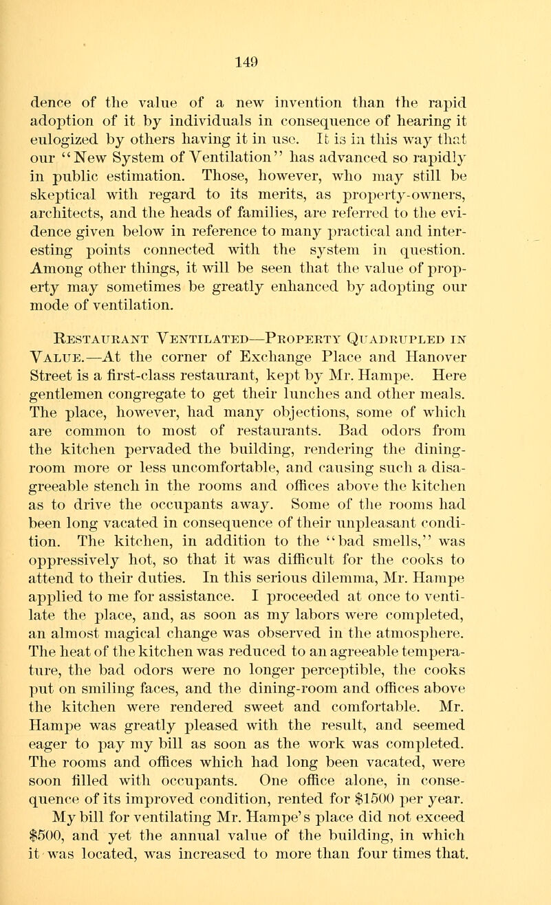 dence of the value of a new invention than the rapid adoption of it by individuals in consequence of hearing it eulogized by others having it in use. It is in this way that our New System of Ventilation has advanced so rapidly in public estimation. Those, however, who may still be skeptical with regard to its merits, as property-owners, architects, and the heads of families, are referred to the evi- dence given below in reference to many practical and inter- esting points connected with the system in question. Among other things, it will be seen that the value of prop- erty may sometimes be greatly enhanced by adopting our mode of ventilation. Restaueaistt Ventilated—Propeety Quadrupled in Value.—At the corner of Exchange Place and Hanover Street is a first-class restaurant, kept by Mr. Hampe. Here gentlemen congregate to get their lunches and other meals. The place, however, had many objections, some of which are common to most of restaurants. Bad odors from the kitchen pervaded the building, rendering the dining- room more or less uncomfortable, and causing such a disa- greeable stench in the rooms and offices above the kitchen as to drive the occupants away. Some of the rooms had been long vacated in consequence of their unpleasant condi- tion. The kitchen, in addition to the bad smells, was oppressively hot, so that it was difficult for the cooks to attend to their duties. In this serious dilemma, Mr. Hampe applied to me for assistance. I proceeded at once to venti- late the place, and, as soon as my labors were completed, an almost magical change was observed in the atmosphere. The heat of the kitchen was reduced to an agreeable tempera- ture, the bad odors were no longer perceptible, the cooks put on smiling faces, and the dining-room and offices above the kitchen were rendered sweet and comfortable. Mr. Hampe was greatly pleased with the result, and seemed eager to pay my bill as soon as the work was completed. The rooms and offices which had long been vacated, were soon filled with occupants. One office alone, in conse- quence of its improved condition, rented for $1500 per year. My bill for ventilating Mr. Hampe's place did not exceed $500, and yet the annual value of the building, in which it' was located, was increased to more than four times that.