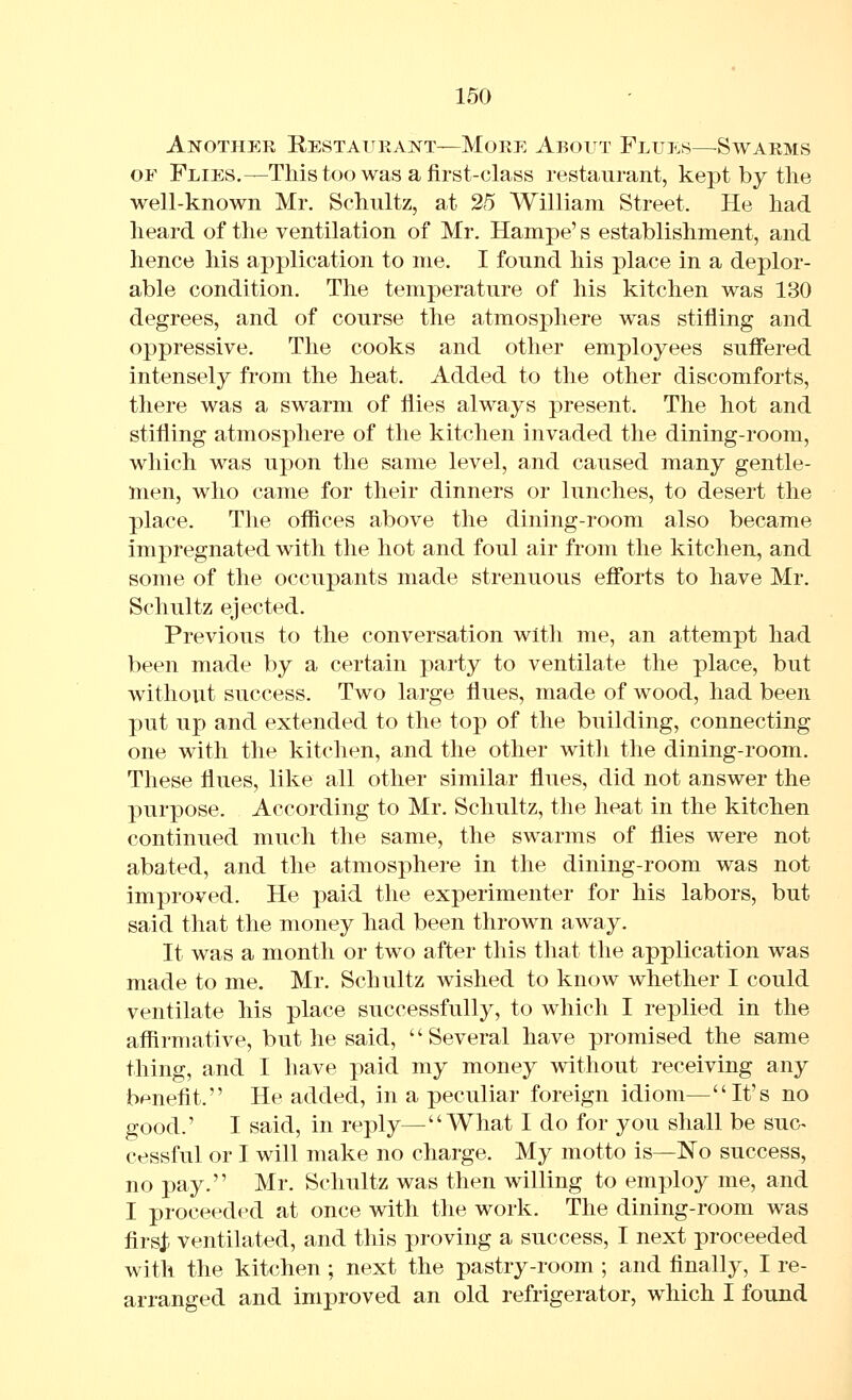 Another Restauhant—More About Flues—^Swarms OF Flies,—This too was a first-class restaurant, kept by the well-known Mr. Schultz, at 25 William Street. He had heard of the ventilation of Mr. Hampe' s establishment, and hence his application to me. I found his place in a deplor- able condition. The temperature of his kitchen was 130 degrees, and of course the atmosphere was stifling and oppressive. The cooks and other employees suffered intensely from the heat. Added to the other discomforts, there was a swarm of flies always present. The hot and stifling atmosphere of the kitchen invaded the dining-room, which was upon the same level, and caused many gentle- men, who came for their dinners or lunches, to desert the place. The ofiices above the dining-room also became impregnated with the hot and foul air from the kitchen, and some of the occupants made strenuous efforts to have Mr. Schultz ejected. Previous to the conversation with me, an attempt had been made by a certain party to ventilate the place, but without success. Two large flues, made of wood, had been put up and extended to the top of the building, connecting one with the kitchen, and the other with the dining-room. These flues, like all other similar flues, did not answer the purpose. According to Mr. Schultz, the heat in the kitchen continued much the same, the swarms of flies were not abated, and the atmosphere in the dining-room was not improved. He paid the experimenter for his labors, but said that the money had been thrown away. It was a month or two after this that the application was made to me. Mr. Schultz wished to know whether I could ventilate his place successfully, to which I replied in the affirmative, but he said, Several have promised the same thing, and I have paid my money without receiving any benefit. He added, in a peculiaT foreign idiom—It's no good.' I said, in reply—What I do for you shall be suc^ cessful or I will make no charge. My motto is—No success, no pay. Mr. Schultz was then willing to employ me, and I proceeded at once with the work. The dining-room was firsj; ventilated, and this proving a success, I next proceeded with the kitchen ; next the pastry-room ; and finall}^, I re- arranged and improved an old refrigerator, which I found