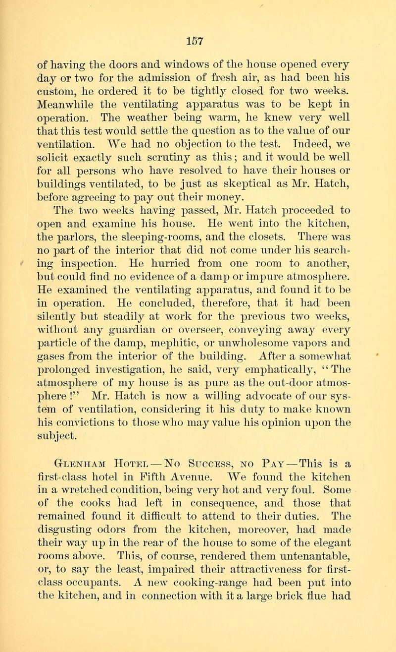 of having the doors and windows of the house opened every day or two for the admission of fresh air, as had been his castom, he ordered it to be tightly closed for two weeks. Meanwhile the ventilating apparatus was to be kept in operation. The weather being warm, he knew very well that this test would settle the question as to the value of our ventilation. We had no objection to the test. Indeed, we solicit exactly such scrutiny as this; and it would be well for all persons who have resolved to have their houses or buildings ventilated, to be just as skeptical as Mr. Hatch, before agreeing to pay out their money. The two weeks having passed, Mr. Hatch proceeded to open and examine his house. He went into the kitchen, the parlors, the sleeping-rooms, and the closets. There was no part of the interior that did not come under his search- ing inspection. He hurried from one room to another, but could find no evidence of a damp or impure atmosphere. He examined the ventilating apparatus, and found it to be in operation. He concluded, therefore, that it had been silently but steadily at work for the previous two weeks, without any guardian or overseer, conveying away every particle of the damp, mephitic, or unwholesome vapors and gases from the interior of the building. After a somewhat prolonged investigation, he said, very emphatically, '' The atmosphere of my house is as pure as the out-door atmos- phere ! Mr. Hatch is now a willing advocate of our sys- tem of ventilation, considering it his duty to make known his convictions to those who may value his opinion upon the subject. Gleistham Hotel — No Success, no Pay—This is a first-class hotel in Fifth Avenue. We found the kitchen in a wretched condition, being very hot and very foul. Some of the cooks had left in consequence, and those that remained found it difficult to attend to their duties. The disgusting odors from the kitchen, moreover, had made their way up in the rear of the house to some of the elegant rooms above. This, of course, rendered them untenantable, or, to say the least, impaired their attractiveness for first- class occupants. A new cooking-range had been put into the kitchen, and in connection with it a large brick flue had