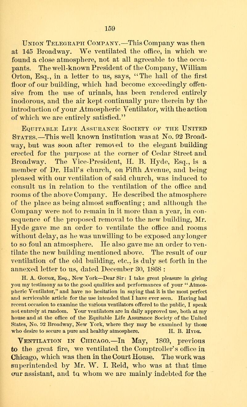 Union Telegeaph Company.—This Company was then at 145 Broadway. We ventilated the office, in which we found a close atmosphere, not at all agreeable to the occu- pants. The well-known President of the Company, William Orton, Esq., in a letter to us, says, The hall of the first floor of our building, which had become exceedingly oflfen- sive from the use of urinals, has been rendered entirely inodorous, and the air kept continually pure therein by the introduction of your Atmospheric Ventilator, with the action of which we are entirely satisfied. Equitable Life Assurance Society of the United States.—This well known institution was at No. 92 Broad- way, but was soon after removed to the elegant building erected for the purpose at the corner of Cedar Street and Broadway. The Vice-President, H. B. Hyde, Esq., is a member of Dr. Hall's church, on Fifth Avenue, and being pleased with our ventilation of said church, was induced to consult us in relation to the ventilation of the office and rooms of the above Company. He described the atmosphere of the place as being almost suff'ocating; and altJiough the Company were not to remain in it more than a year, in con- sequence of the proposed removal to the new building, Mr. Hyde gave me an order to ventilate the office and rooms without delay, as he was unwilling to be exposed any longer to so foul an atmosphere. He also gave me an order to ven- tilate the new building mentioned above. The result of our ventilation of the old building, etc., is duly set forth in the annexed letter to us, dated December 30, 1868 : H. A, GoTJGE, Esq., New York—Dear Sir; I take great pleasure in giving you my testimony as to tlie good qualities and performances of your Atmos- pheric Ventilator, and have no hesitation in saying that it is the most perfect and serviceable article for the use intended that I have ever seen. Having had recent occasion to examine the various ventilators offered to the public, I speak not entirely at random. Your ventilators are in daily approved use, both at my house and at the office of the Equitable Life Assurance Society of the United States, No. 92 Broadway, New York, where they may be examined by those who desire to secure a pure and healthy atmosphere. H. B. Hyde. Ventilation in Chicago.—In May, 1869, previous to the great fire, we ventilated the Comptroller's office in Chicago, which was then in the Court House. The work was superintended by Mr. W. I. Reid, who was at that time our assistant, and to whom we are mainly indebted for the
