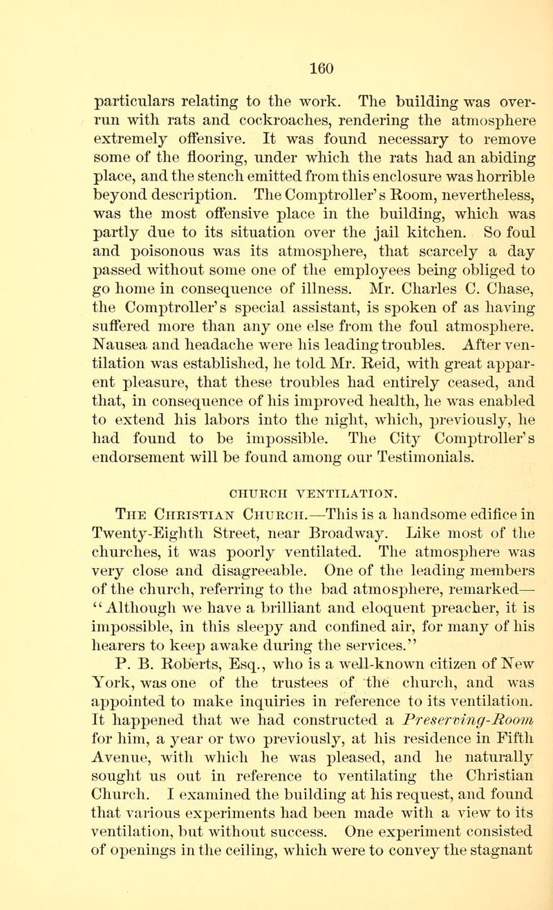 particulars relating to the work. The building was over- run with rats and cockroaches, rendering the atmosphere extremely offensive. It was found necessary to remove some of the flooring, under which the rats had an abiding place, and the stench emitted from this enclosure was horrible beyond description. The Comptroller's Room, nevertheless, was the most offensive place in the building, which was partly due to its situation over the jail kitchen. So foul and poisonous was its atmosphere, that scarcely a day passed without some one of the employees being obliged to go home in consequence of illness. Mr. Charles C. Chase, the Comptroller's special assistant, is spoken of as having suffered more than any one else from the foul atmosphere. Nausea and headache were his leading troubles. After ven- tilation was established, he told Mr. Reid, with great appar- ent pleasure, that these troubles had entirely ceased, and that, in consequence of his improved health, he was enabled to extend his labors into the night, which, previously, he had found to be impossible. The City Comptroller's endorsement will be found among our Testimonials. CHURCH VENTILATION. The Christian Church.—This is a handsome edifice in Twenty-Eighth Street, near Broadway. Like most of the churches, it was poorly ventilated. The atmosphere was very close and disagreeable. One of the leading members of the church, referring to the bad atmosphere, remarked— '' Although we have a brilliant and eloquent preacher, it is impossible, in this sleepy and confined air, for many of his hearers to keep awake during the services. P. B. Roberts, Esq., who is a well-known citizen of New York, was one of the trustees of the church, and was appointed to make inquiries in reference to its ventilation. It happened that we had constructed a Presermng-Rooni for him, a year or two previously, at his residence in Fifth Avenue, with which he was pleased, and he naturally sought us out in reference to ventilating the Christian Church. I examined the building at his request, and found that various experiments had been made with a view to its ventilation, but without success. One experiment consisted of openings in the ceiling, which were to convey the stagnant