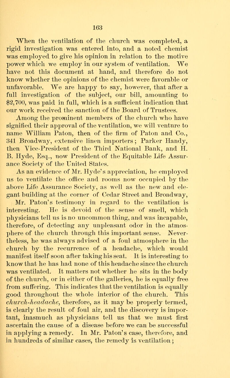 When the ventilation of the church was completed, a rigid investigation was entered into, and a noted chemist was employed to give his opinion in relation to the motive power which we employ in our system of ventilation. We have not this document at hand, and therefore do not know whether the opinions of the chemist were favorable or unfavorable. We are happy to say, however, that after a full investigation of the subject, our bill, amounting to $2,700, was paid in full, which is a sufficient indication that our work received the sanction of the Board of Trustees. Among the prominent members of the church who have signified their approval of the ventilation, we will venture to name William Paton, then of the firm of Paton and Co., 341 Broadway, extensive linen importers; Parker Handy, then Vice-President of the Third National Bank, and H. B. Hyde, Esq., now President of the Equitable Life Assur- ance Society of the United States. As an evidence of Mr. Hyde's appreciation, he employed us to ventilate the ofiice and rooms now occupied by the above Life Assurance Society, as well as the new and ele- gant building at the corner of Cedar Street and Broadway, Mr. Baton's testimony in regard to the ventilation is interesting. He is devoid of the sense of smell, which physicians tell us is no uncommon thing, and was incapable, therefore, of detecting any unpleasant odor in the atmos- phere of the church through this important sense. Never- theless, he was always advised of a foul atmosphere in the church by the recurrence of a headache, which would manifest itself soon after taking his seat. It is interesting to know that he has had none of this headache since the church was ventilated. It matters not whether he sits in the body of the church, or in either of the galleries, he is equally free from suflfering. This indicates that the ventilation is equally good throughout the whole interior of the church. This cliurcJi-Jteadache, therefore, as it may be properly termed, is clearly the result of foul air, and the discovery is impor- tant, inasmuch as physicians tell us that we must first ascertain the cause of a disease before we can be successful in applying a remedy. In Mr. Paton's case, therefore, and in hundreds of similar cases, the remedy is ventilation;
