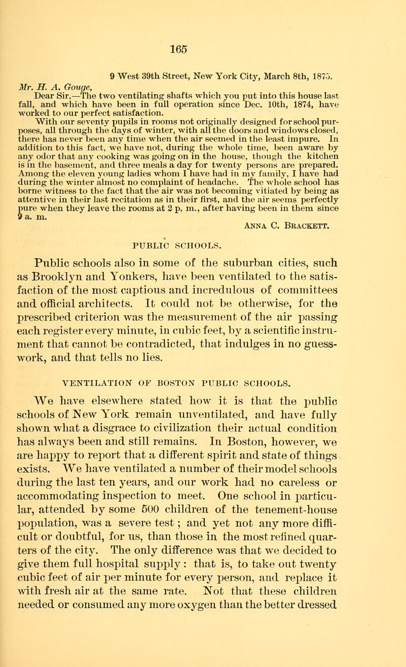 9 West 39th Street, New York City, March 8th, 1870. Mr. H. A. Gouge, Dear Sir,—The two ventilating shafts which you put into this house last fall, and which have been in full operation since Dec. 10th, 1874, have worked to our perfect satisfaction. With our seventy pupils in rooms not originally designed for school pur- poses, all through the days of winter, with all the doors and windows closed, there has never been any time when the air seemed in the least impure. In addition to this fact, we have not, during the whole time, been aware by any odor that any cooking was going on in the house, though the kitchen is in the basement, and three meals a day for twenty persons are prepared. Among the eleven young ladies whom I have had in my family, I have had during the winter almost no complaint of headache. The whole school has borne witness to the fact that the air was not becoming vitiated by being as attentive in their last recitation as in their first, and the air seems perfectly pure when they leave the rooms at 3 p. m,, after having been in them since 9 a. m. Anna C. Brackett. PUBLIC SCHOOLS. Public schools also in some of the suburban cities, such as Brooklyn and Yonkers, have been ventilated to the satis- faction of the most captious and incredulous of committees and official architects. It could not be otherwise, for the prescribed criterion was the measurement of the air passing each register every minute, in cubic feet, by a scientific instru- ment that cannot be contradicted, that indulges in no guess- work, and that tells no lies. VENTILATION OF BOSTON PUBLIC SCHOOLS. We have elsewhere stated how it is that the j)ublic schools of New York remain unventilated, and have fully shown what a disgrace to civilization their actual condition has always been and still remains. In Boston, however, we are happy to report that a different spirit and state of things exists. We have ventilated a number of their model schools during the last ten years, and our work had no careless or accommodating inspection to meet. One school in particu- lar, attended by some 600 children of the tenement-house population, was a severe test; and yet not any more diffi- cult or doubtful, for us, than those in the most refined quar- ters of the city. The only difference was that we decided to give them full hospital supply : that is, to take out twenty cubic feet of air per minute for every person, and replace it wdth fresh air at the same rate. N^ot that these children needed or consumed any more oxygen than the better dressed