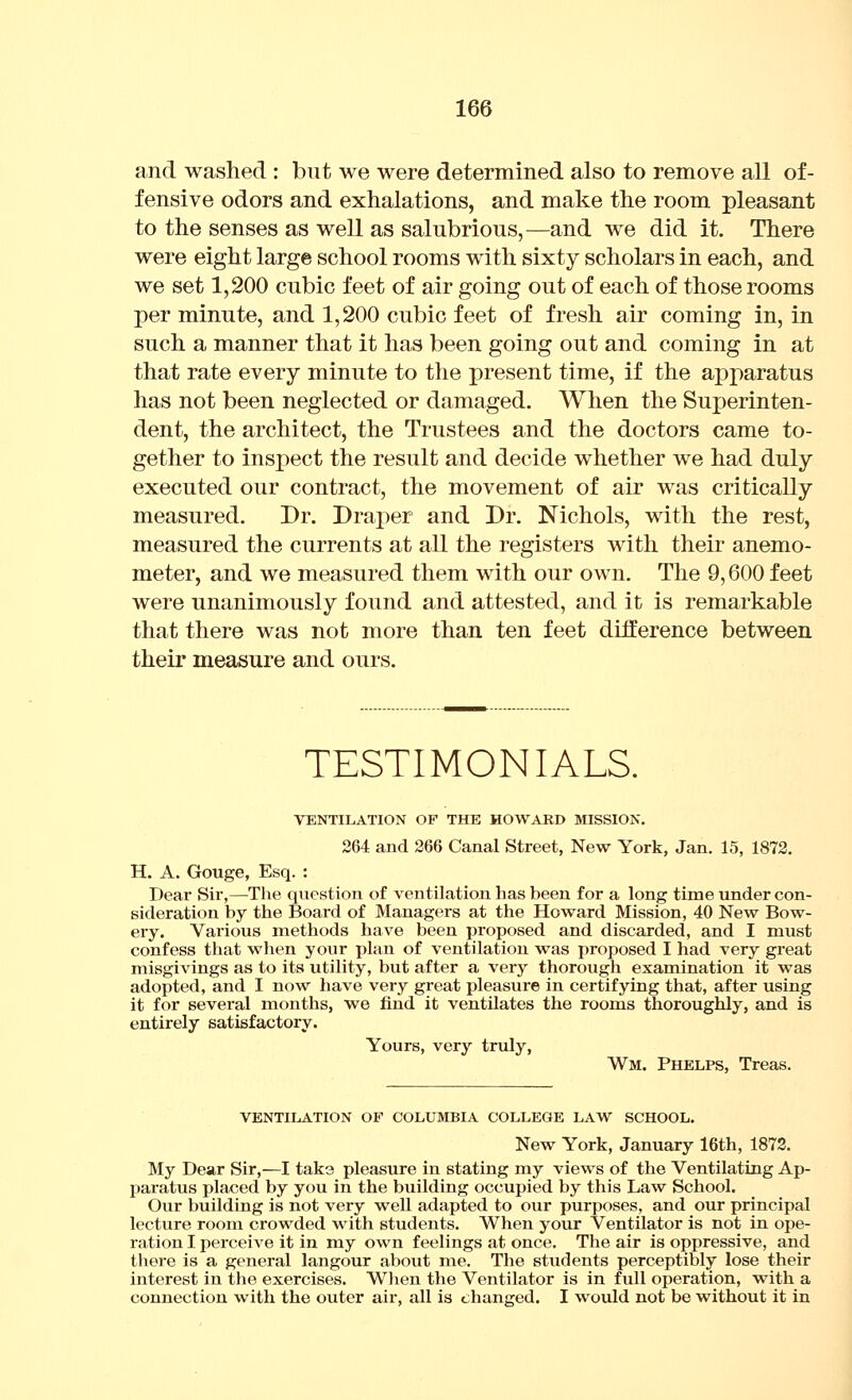 and washed : but we were determined also to remove all of- fensive odors and exhalations, and make the room pleasant to the senses as well as salubrious,—and we did it. There were eight large school rooms with sixty scholars in each, and we set 1,200 cubic feet of air going out of each of those rooms per minute, and 1,200 cubic feet of fresh air coming in, in such a manner that it has been going out and coming in at that rate every minute to the present time, if the apparatus has not been neglected or damaged. When the Superinten- dent, the architect, the Trustees and the doctors came to- gether to inspect the result and decide whether we had duly executed our contract, the movement of air was critically measured. Dr. Drajier and Dr. Nichols, with the rest, measured the currents at all the registers with their anemo- meter, and we measured them with our own. The 9,600 feet were unanimously found and attested, and it is remarkable that there was not more than ten feet difference between their measure and ours. TESTIMONIALS. VENTILATION OF THE HOWARD MISSION, 264 and 266 Canal Street, New York, Jan. 15, 1872. H. A. Gouge, Esq. : Dear Sir,—The question of ventilation has been for a long time under con- sideration by the Board of Managers at the Howard Mission, 40 New Bow- ery. Various methods have been proposed and discarded, and I must confess that when your plan of ventilation was proposed I had very great misgivings as to its utility, but after a very thorough examination it was adopted, and I now have very great pleasure in certifying that, after using it for several months, we find it ventilates the rooms thoroughly, and is entirely satisfactory. Yours, very truly, Wm. Phelps, Treas. VENTILATION OF COLUMBIA COLLEGE LAW SCHOOL. New York, January 16th, 1872. My Dear Sir,—I taks pleasure in stating my views of the Ventilating Ap- paratus placed by you in the building occupied by this Law School. Our building is not very well adapted to our purposes, and our principal lecture room crowded with students. When your Ventilator is not in ope- ration I perceive it in my own feelings at once. The air is oppressive, and there is a general langour about me. The students perceptibly lose their interest in the exercises. When the Ventilator is in full operation, with a connection with the outer air, all is changed. I would not be without it in