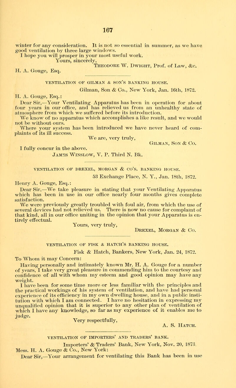 winter for any consideration. It is not so essential in summer, as we have good ventilation by three large windows. I hope you will prosper in your most useful w^ork. Yours, sincerely, Theodore W. Dwight, Prof, of Law, &c. H, A. Gouge, Esq. VENTILATION OF OILMAN & SON'S BANKING HOUSE. Gilman, Son & Co., New York, Jan. 16th, 1872. H. A. Gouge, Esq.: Dear Sir,—Your Ventilating Apparatus has been in operation for about four years in our office, and has relieved us from an unhealthy state of atmosphere from which ~we suffered before its introduction. We know of no apparatus which accomplishes a like result, and v^^e would not be without ours. Where your system has been introduced we have never heard of com- plaints of its ill success. We are, very truly, GiLMAN, Son & Co. I f uUy concur in the above. Jamss Winslow, V. P. Third K Bk. VENTILATION OF DREXEL, MORGAN & CO'S. BANKING HOUSE. 53 Exchange Place, N. Y., Jan. 18th, 1872. Henry A. Gouge, Esq.: Dear Sir,—We take pleasure in stating that your Ventilating Apparatus which has been in use in our office nearly four months gives complete satisfaction. We w^ere previously greatly troubled with foul air, from ^^^hich the use of several devices had not relieved us. There is now no cause for complaint of that kind, all in our office uniting in the opinion that your Apparatus is en- tirely effectual. Yours, very truly, Drexel, Morgan & Co. VENTILATION OF FISK & HATCH'S BANKING HOUSE. Fisk & Hatch, Bankers, New York, Jan. 24, 1872. To Whom it may Concern: Having personally and intimately known Mr. H. A. Gouge for a number of years, I take very great pleasure in commending him to the courtesy and confidence of all with whom my esteem and good opinion may have any weight. I have been for some time more or less familiar with the principles and the practical workings of his system of ventilation, and have had personal experience of its efficiency in my own dwelling house, and in a public insti- tution with which I am connected. I have no hesitation in expressing my unqualified opinion that it is superior to any other plan of ventilation of which I have any knowledge, so far as my experience of it enables me to judge. Very respectfully, A. S. Hatch. VENTILATION OF IMPORTERS' AND TRADERS' BANK. Importers' & Traders' Bank, New York, Nov. 20, 1873, Mess. H. A. Gouge & Co., New York: Dear Sir,—Your arrangement for ventilating this Bank has been in use
