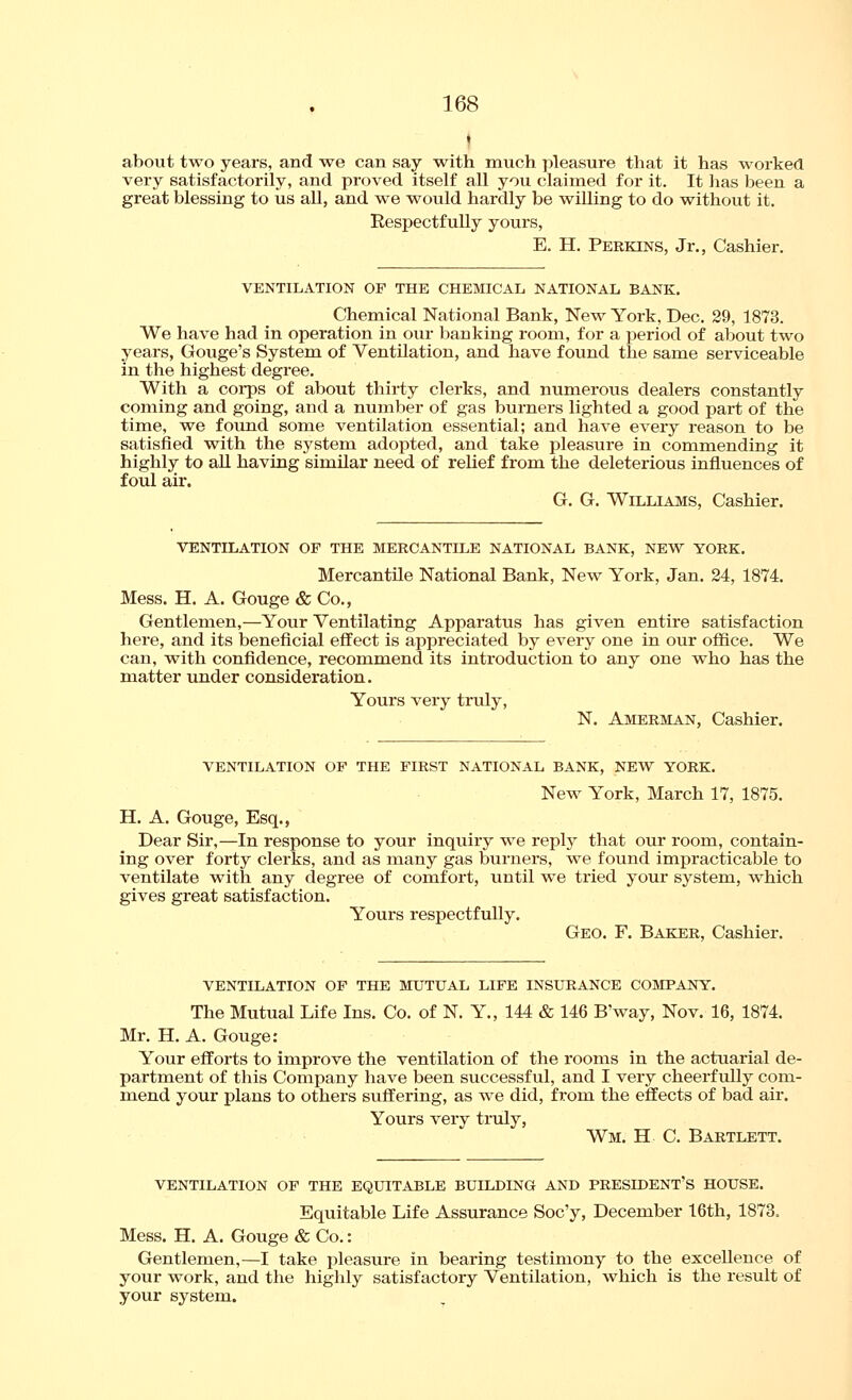 about two years, and we can say with much pleasure that it has worked very satisfactorily, and proved itself all you claimed for it. It lias been a great blessing to us all, and we would hardly be willing to do without it. Respectfully yours, E. H. Peekins, Jr., Cashier. VENTILATION OF THE CHEMICAL NATIONAL BANK. Chemical National Bank, New York, Dec. 29, 1873. We have had in operation in our banking room, for a period of about two years, Gouge's System of Ventilation, and have found the same serviceable in the highest degree. With a corps of about thirty clerks, and numerous dealers constantly coming and going, and a number of gas burners lighted a good part of the time, we found some ventilation essential; and have every reason to be satisfied with the system adopted, and take pleasure in commending it highly to all having similar need of relief from the deleterious influences of foul air. G. G. Williams, Cashier. VENTILATION OP THE MERCANTILE NATIONAL BANK, NEW YORK. Mercantile National Bank, New York, Jan. 24, 1874. Mess. H. A. Gouge & Co., Gentlemen,—Your Ventilating Apparatus has given entire satisfaction here, and its beneficial effect is appreciated by every one in our office. We can, with confidence, recommend its introduction to any one who has the matter under consideration. Yours very truly, N. Amerman, Cashier. VENTILATION OF THE FIRST NATIONAL BANK, NEW YORK. New York, March 17, 1875. H, A. Gouge, Esq., Dear Sir,—In response to your inquiry we replj^ that our room, contain- ing over forty clerks, and as many gas burners, we found impracticable to ventilate with any degree of comfort, until we tried your system, which gives great satisfaction. Yours respectfully. Geo. F. Baker, Cashier. VENTILATION OF THE MUTUAL LIFE INSURANCE COMPANY. The Mutual Life Ins. Co. of N. Y., 144 & 146 B'way, Nov. 16, 1874. Mr. H. A. Gouge: Your efforts to improve the ventilation of the rooms in the actuarial de- partment of this Company have been successful, and I very cheerfully com- mend your plans to others suffering, as we did, from the effects of bad air. Yours very truly, Wm. H C. Bartlett. VENTILATION OF THE EQUITABLE BUILDING AND PRESIDENT'S HOUSE. Equitable Life Assurance Soc'y, December 16th, 1873. Mess. H. A. Gouge & Co.: Gentlemen,—I take pleasure in bearing testimony to the excellence of your work, and the highly satisfactory Ventilation, which is the result of your system.