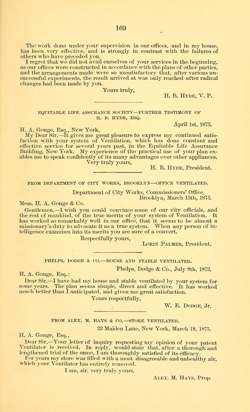 The work done under your supervision in our offices, and in my house, has been very effective, and is strongly in contrast with the failures of others who have preceded you. I regret that we did not avail ourselves of your services in the beginning, as our offices were constructed in accordance with the plans of other parties, and the arrangements made were so unsatisfactory that, after various un- successful experiments, the result arrived at was only reached after radical changes had been made by you. Yours truly, H. B. Hyde, V. P. EQUITABLE LIFE ASSURANCE SOCIETY—FURTHER TESTIMONY OF H. B, HYDE, ESQ. April 1st, 1875. H. A. Gouge, Esq., New York, My Dear Sir,—It gives me great pleasure to express my continued satis- faction with your system of Ventilation, which has done constant and effective service for several years past, in the Equitable Life Assurance Building, New York. My experience of the practical use of your plan en- ables me to speak confidently of its many advantages over other appliances. Very truly yours, H. B. Hyde, President. FROM DEPARTMENT OF CITY WORKS, BROOKLYN—OFFICE VENTILATED. Department of City Works, Commissioners' Office. Brooklyn, March 15th, 1875. Mess. H. A. Gouge & Co. Gentlemen,—I wish you could convince some of our city officials, and the rest of mankind, of the true merits of your system of Ventilation. It has worked so remarkably well in our office, that it seems to be almost a missionary's duty to advocate it as a true system. When any person of in- telligence examines into its raerits you are sure of a convert. Respectfully yours, LORIN Palmer, President. PHELPS, DODGE & CO.—HOUSE AND STABLE VENTILATED. Phelps, Dodge & Co., July 8th, 1873. H. A. Gouge, Esq.: Dear Sir,—I have had my house and stable ventilated by your system for some years. The plan seems simple, direct and effective. It has worked much better than I anticipated, and given me great satisfaction. Yours respectfully, W. E. Dodge, Jr. FROM ALEX. M. HAYS & CO.—STORE VENTILATED. 23 Maiden Lane, New York, March 19, 1875. H. A. Gouge, Esq., Dear Sir,—Your letter of inqiiiry requesting my opinion of your patent Ventilator is received. In reply, would state that, after a thorough and lengthened trial of the same, I am thoroughly satisfied of its efiicacy. For years my store was fiUed with a most disagreeable and unhealthy air, which your Ventilator has entirely removed. I am, sir, very truly yours, Alex. M. Hays, Prop.