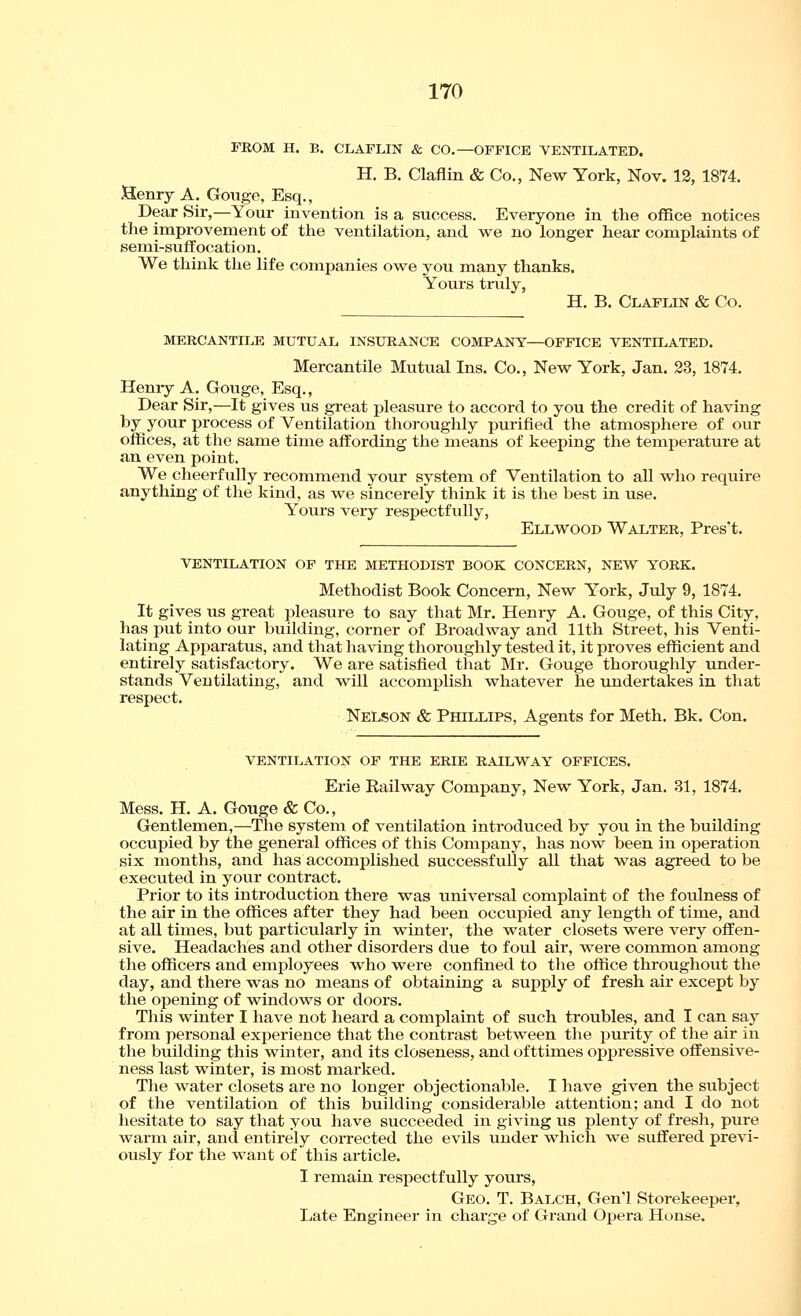 FROM H. B. CLAFLIN & CO,—OFFICE VENTILATED. H. B. Claflin & Co., New York, Nov. 12, 1874. Henry A. Gouge, Esq., Dear Sir,—Your invention is a success. Everyone in the office notices tlie improvement of the ventilation, and we no longer hear complaints of semi-suffocation. We think the life companies owe you many thanks. Yours tiixly, H. B. Claflin & Co. MERCANTILE MUTUAL INSURANCE COMPANY—OFFICE VENTILATED. Mercantile Mutual Ins. Co., New York, Jan. 23, 1874. Heniy A. Gouge, Esq., Dear Sir,—It gives us great pleasure to accord to you the credit of having by your process of Ventilation thoroughly purified the atmosphei-e of our offices, at the same time affording the means of keeping the temperature at an even point. We cheerfully recommend your system of Ventilation to all who require anything of the kind, as we sincerely think it is the best in use. Yours very respectfully, Ellwood Walter, Pres't. VENTILATION OF THE METHODIST BOOK CONCERN, NEW YORK. Methodist Book Concern, New York, July 9, 1874. It gives us great pleasure to say that Mr. Henry A. Gouge, of this City, has put into our building, corner of Broadway and 11th Street, his Venti- lating Apparatus, and that having thoroughly tested it, it proves efficient and entirely satisfactory. We are satisfied tliat Mr. Gouge thoroughly under- stands Ventilating, and will accomplish whatever he undertakes in that respect. Nelson & Phillips, Agents for Meth. Bk. Con. VENTILATION OF THE ERIE RAILWAY OFFICES. Erie Eailway Company, New York, Jan. 31, 1874. Mess. H. A. Gouge & Co., Gentlemen,—The system of ventilation introduced by you in the building occupied by the general offices of this Company, has now been in operation six months, and has accomplished successfully all that was agreed to be executed in your contract. Prior to its introduction there was universal complaint of the foulness of the air in the offices after they had been occupied any length of time, and at all times, but particularly in winter, the water closets were very offen- sive. Headaches and other disorders due to foul air, were common among the officers and employees who were confined to the office throughout the day, and there was no means of obtaining a supply of fresh air except by the opening of w^indows or doors. This winter I have not heard a complaint of such troubles, and I can say from personal experience that the contrast between the purity of tlie air in tlie building this winter, and its closeness, and of ttimes opjjressive offensive- ness last winter, is most marked. The water closets aie no longer objectionable. I have given the subject of the ventilation of this building considerable attention; and I do not hesitate to say that you have succeeded in giving us plenty of fresh, pure warm air, and entirely corrected the evils under which we suffered previ- ously for the want of this article. I remain respectfully yours, Geo. T. Balch, Gen'l Storekeeper, Late Engineer in charge of Grand Opera House.