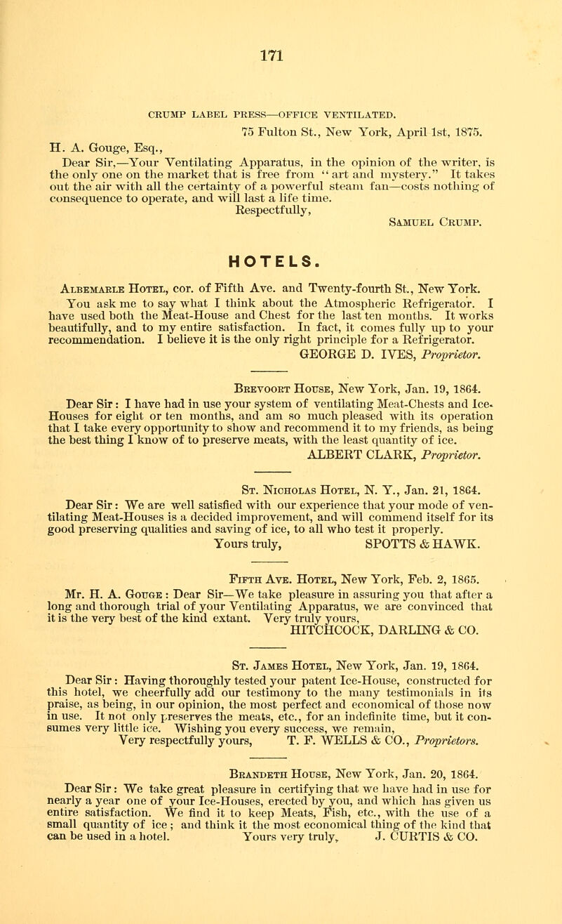 CRUMP LABEL PRESS—OFFICE VENTILATED. 75 Fulton St., New York, AprU 1st, 1875. H. A. Gouge, Esq., Dear Sir,—Your Ventilating Apparatus, in the opinion of the writer, is the only one on the market that is tree from  art and mystery. It takes out the air with all the certainty of a powerful steani fan—costs nothing of consequence to operate, and will last a life time. Respectfully, Sajmuel Crump. HOTELS. Albemaele Hotel, cor. of Fifth Ave. and Twenty-fourth St., New York. You ask me to say what I think about the Atmospheric Refrigerator. I have used both the Meat-House and Chest for the last ten months. It works beautifully, and to my entire satisfaction. In fact, it comes fully up to your recommendation. I believe it is the only right principle for a Refrigerator. GEORGE D. IVES, Proprietor. Beevooet House, New York, Jan. 19, 1864. Dear Sir: I have had in use your system of ventilating Meat-Chests and Ice- Houses for eight or ten months, and am so much pleased with its operation that I take every opportunity to show and recommend it to my friends, as being the best thing I know of to preserve meats, with the least quantity of ice. ALBERT CLARK, Proprietor. St. Nicholas Hotel, N. Y., Jan. 21, 1864. Dear Sir: We are well satisfied with our experience that your mode of ven- tilating Meat-Houses is a decided improvement, and will commend itself for its good preserving qualities and saving of ice, to all who test it properly. Yours truly, SPOTTS & HAWK. Fifth Ave. Hotel, New York, Feb. 2, 1865. Mr. H. A. GoTTGE : Dear Sir—We take pleasure in assuring you that after a long and thorough trial of your Ventilating Apparatus, we are convinced that it is the very best of the kind extant. Very truly yours, HITCHCOCK, DARLING & CO. St. James Hotel, New York, Jan. 19, 1864. _ Dear Sir: Having thoroughly tested your patent Ice-House, constructed for this hotel, we cheerfully add our testimony to the many testimonials in its praise, as being, in our opinion, the most perfect and economical of those now In use. It not only preserves the meats, etc., for an indefinite time, but it con- sumes very little ice. Wishing you every success, we remain, Very respectfully yours, T. F. WELLS & CO., Propnetors. Beandeth House, New York, Jan. 20, 1864. Dear Sir: We take great pleasure in certifying that we have had in use for nearly a year one of your Ice-Houses, erected by you, and which has given us entire satisfaction. We find it to keep Meats, Fish, etc., with the use of a small quantity of ice ; and think it the most economical thing of the kind that can be used in a hotel. Yours very truly, J. CURTIS & CO.