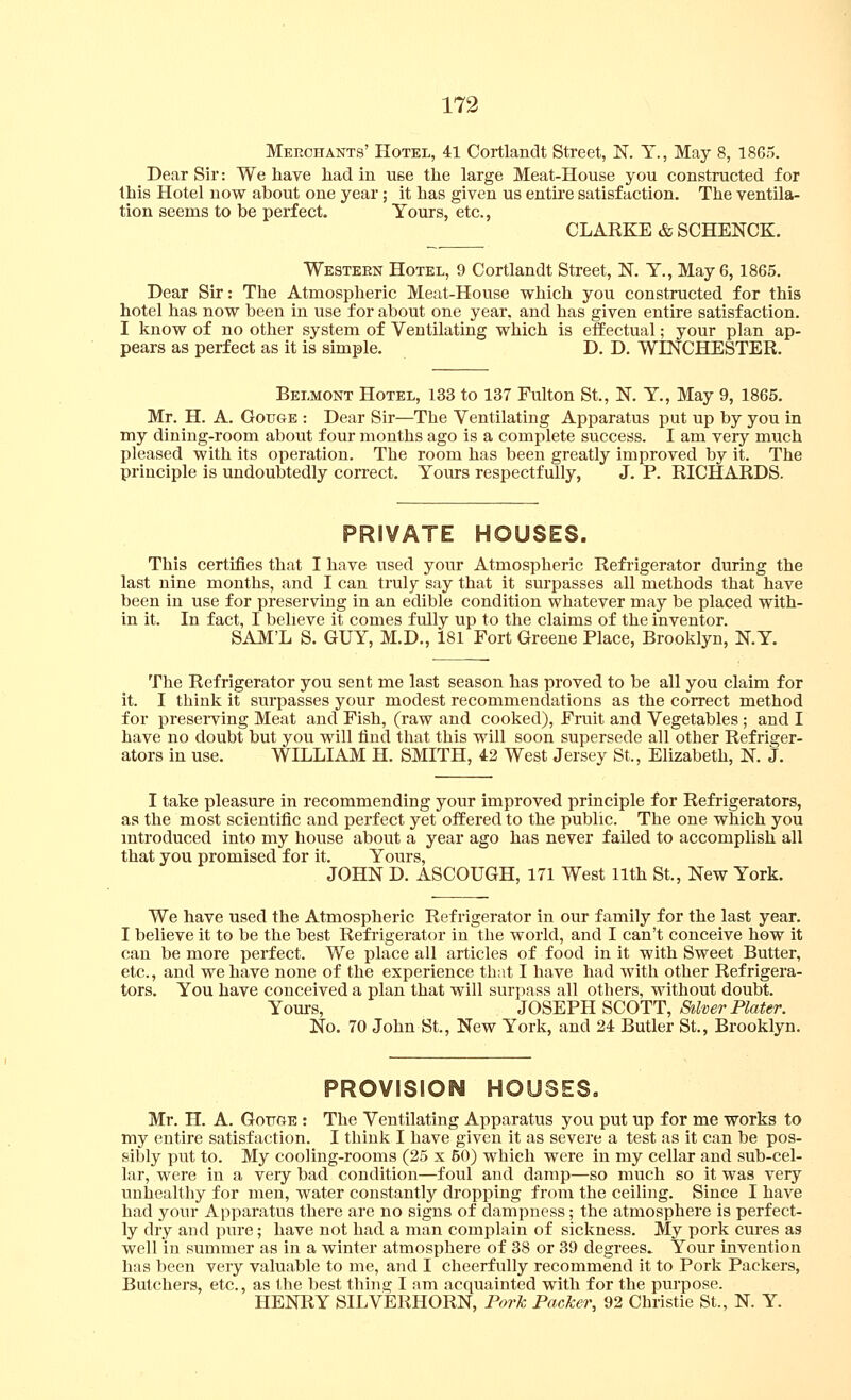 173 Meeohants' Hotel, 41 Cortlandt Street, N. Y., May 8, 1865. Dear Sir: We have had in use the large Meat-House you constructed for this Hotel now about one year; it has given us entii'c satisfaction. The ventila- tion seems to be perfect. Yours, etc., CLARKE & SCHENCK. Western Hotel, 9 Cortlandt Street, N. Y., May 6,1865. Dear Sir: The Atmospheric Meat-House which you constructed for this hotel has now been in use for about one year, and has given entire satisfaction. I know of no other system of Ventilating which is effectual; your plan ap- pears as perfect as it is simple. D. D. WESTCHESTER. Belmont Hotel, 133 to 137 Fulton St., N. Y., May 9, 1865. Mr. H. A. Gouge : Dear Sir—The Ventilating Apparatus put up by you in my dining-room about four months ago is a complete success. I am very much pleased with its operation. The room has been greatly improved by it. The principle is undoubtedly correct. Yours respectfully, J. P. RICHARDS. PRIVATE HOUSES. This certifies that I have used your Atmospheric Refrigerator during the last nine months, and I can truly say that it surpasses all methods that have been in use for preserving in an edible condition whatever may be placed with- in it. In fact, I believe it comes fully up to the claims of the inventor. SAM'L S. GUY, M.D., 181 Fort Greene Place, Brooklyn, N.Y. The Refrigerator you sent me last season has proved to be all you claim for it. I think it surpasses your modest recommendations as the correct method for preserving Meat and Fish, (raw and cooked). Fruit and Vegetables; and I have no doubt but you will find that this will soon supersede all other Refriger- ators in use. WILLIAM H. SMITH, 42 West Jersey St., Elizabeth, K J. I take pleasure in recommending your improved principle for Refrigerators, as the most scientific and perfect yet offered to the public. The one which you introduced into my house about a year ago has never failed to accomplish all that you promised for it. Yours, JOHN D. ASCOUGH, 171 West 11th St., New York. We have used the Atmospheric Refrigerator in our family for the last year. I believe it to be the best Refrigerator in the world, and I can't conceive how it can be more perfect. We place all articles of food in it with Sweet Butter, etc., and we have none of the experience that I have had with other Refrigera- tors. You have conceived a plan that will surpass all others, without doubt. Yom-s, JOSEPH SCOTT, Silver Plater. No, 70 John St., New York, and 24 Butler St., Brooklyn. PROVISION HOUSES. Mr. H. A. Gottge : The Ventilating Apparatus you put up for me works to my entire satisfaction. I think I have given it as severe a test as it can be pos- sibly put to. My cooling-rooms (25 x 50) which were in my cellar and sub-cel- lar, were in a very bad condition—foul and damp—so much so it was very unhealthy for men, water constantly dropping from the ceiling. Since I have had your Apparatus there are no signs of dampness; the atmosphere is perfect- ly dry and pure; have not had a man complain of sickness. My pork cures as well in summer as in a winter atmosphere of 38 or 39 degrees.. Your invention has been very valuable to me, and I cheerfully recommend it to Pork Packers, Butchers, etc., as the best thing I am acquainted with for the purpose. HENRY SILVERHORN, Pork Packer, 92 Christie St., N. Y.