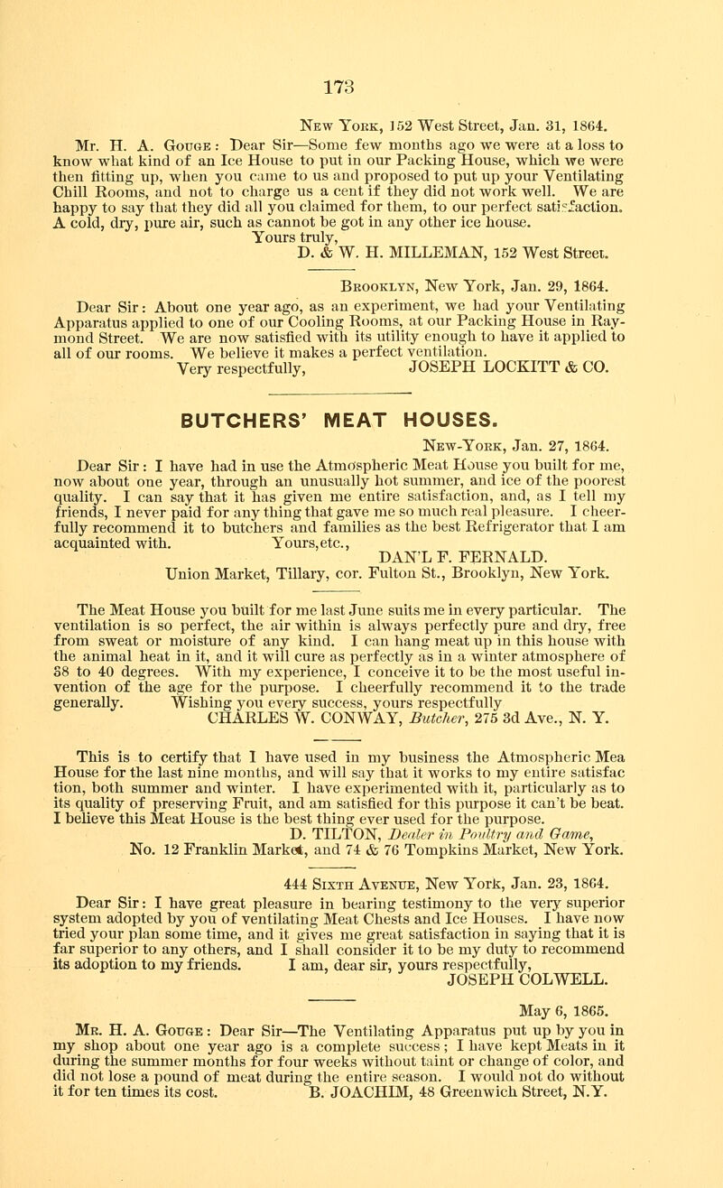 New Yoke, 152 West Street, Jan. 31, 1864, Mr. H. A. Gouge : Dear Sir—Some few months ago we were at a loss to know what kind of an Ice House to put in our Packing House, which we were then fitting up, when you came to us and proposed to put up your Ventilating Chill Rooms, and not to charge us a cent if they did not work well. We are happy to say that they did all you claimed for them, to our perfect satisfaction. A cold, dry, pure air, such as cannot be got in any other ice house. Yours truly, D. & W. H. MILLEMAN, 152 West Street. Bkookltn, New York, Jan. 29, 1864. Dear Sir: About one year ago, as an experiment, we had your Ventilating Apparatus applied to one of our Cooling Rooms, at our Packing House in Ray- mond Street. We are now satisfied with its utility enough to have it applied to all of our rooms. We believe it makes a perfect ventilation. Very respectfully, JOSEPH LOCKITT & CO. BUTCHERS' MEAT HOUSES. New-Yoek, Jan. 27, 1864. Dear Sir: I have had in use the Atmospheric Meat House you built for me, now about one year, through an unusually hot summer, and ice of the poorest quality. I can say that it has given me entire satisfaction, and, as I tell my friends, I never paid for any thing that gave me so much real pleasure. I cheer- fully recommend it to butchers and families as the best Refrigerator that I am acquainted with. Yours, etc., DAN'L F. FERNALD. Union Market, Tillary, cor. Fulton St., Brooklyn, New York. The Meat House you built for me last June suits me in every particular. The ventilation is so perfect, the air within is always perfectly pure and dry, free from sweat or moisture of any kind. I can hang meat up in this house with the animal heat in it, and it will cure as perfectly as in a winter atmosphere of 38 to 40 degrees. With my experience, I conceive it to be the most useful in- vention of the age for the purpose. I cheerfully recommend it to the trade generally. Wishing you every success, yours respectfully CHARLES W. CONWAY, Butcher, 275 3d Ave., N. Y. This is to certify that I have used in my business the Atmospheric Mea House for the last nine months, and will say that it works to my entire satisfac tion, both summer and winter. I have experimented with it, particularly as to its quality of preserving Fruit, and am satisfied for this purpose it can't be beat. I believe this Meat House is the best thing ever used for the purpose. D. TILTON, Berder in Poultry and Oame, No. 12 Franklin Market, and 74 & 76 Tompkins Market, New York. 444 Sixth Avenue, New York, Jan. 23, 1864. Dear Sir: I have great pleasure in bearing testimony to the very superior system adopted by you of ventilating Meat Chests and Ice Houses. I have now tried your plan some time, and it gives me great satisfaction in saying that it is far superior to any others, and I shall consider it to be my duty to recommend its adoption to my friends. I am, dear sir, yours respectfully, JOSEPH COLWELL. May 6, 1865. Mr. H. a. Gottge : Dear Sir—The Ventilating Apparatus put up by you in my shop about one year ago is a complete success; I have kept Meats in it during the summer months for four weeks without taint or change of color, and did not lose a pound of meat during the entire season. I would not do without it for ten times its cost. B. JOACHIM, 48 Greenwich Street, N.Y.