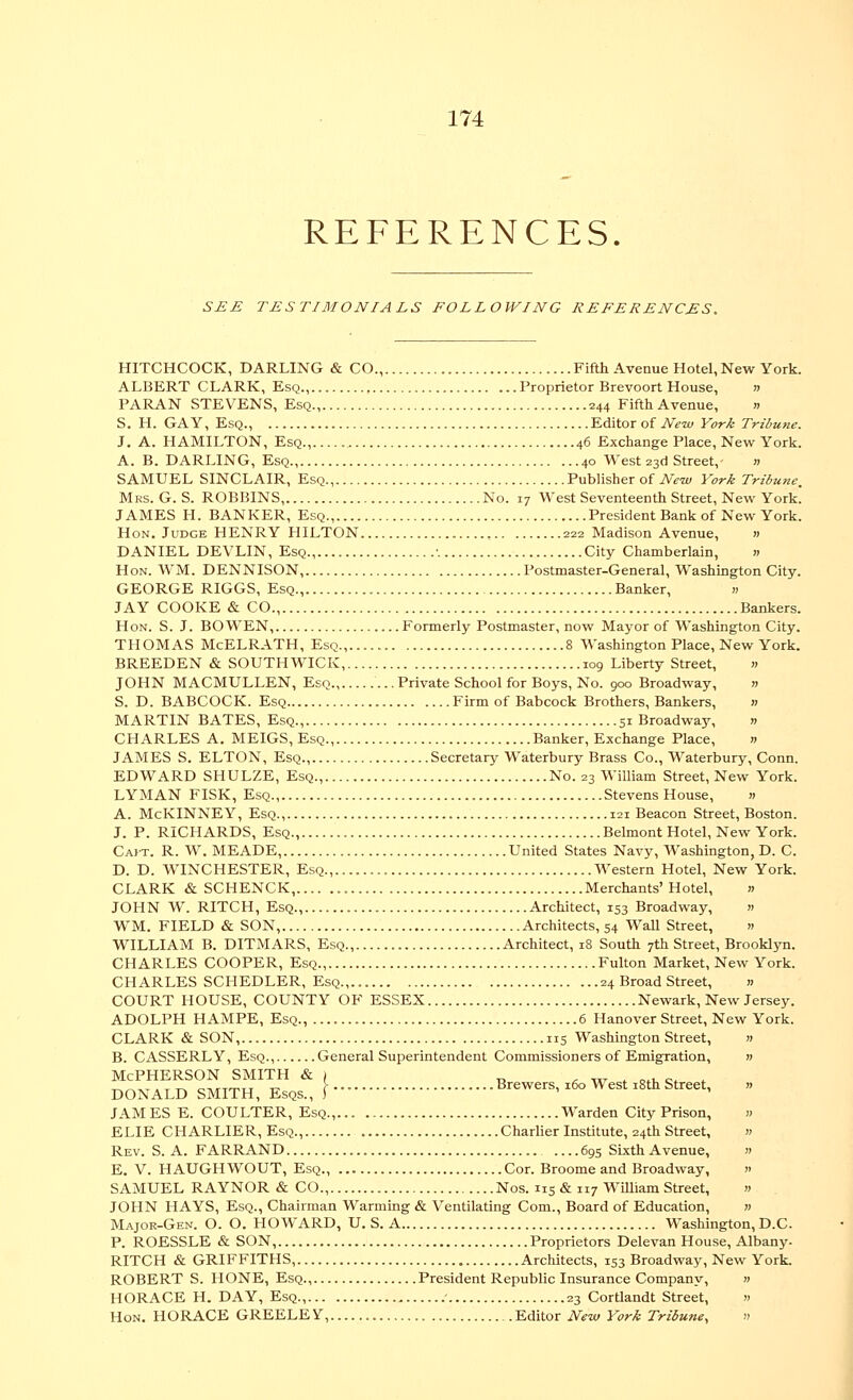 REFERENCES SEE TESTIMONIALS FOLLOWING REFERENCES. HITCHCOCK, DARLING & CO., Fifth Avenue Hotel, New York. ALBERT CLARK, Esq.,... Proprietor Brevoort House, » PARAN STEVENS, Esq., 244 Fifth Avenue, » S. H. GAY, Esq., Editor of AVw York Tribune. J. A. HAMILTON, Esq.,. 46 Exchange Place, New York. A. B. DARLING, Esq., 40 West 23d Street, » SAMUEL SINCLAIR, Esq., Publisher of New York Tribune. Mrs. G. S. ROBBINS, No. 17 West Seventeenth Street, New York. JAMES H. BANKER, Esq., President Bank of New York. Hon. Judge HENRY HILTON 222 Madison Avenue, » DANIEL DEVLIN, Esq •. City Chamberlain, » Hon. WM. DENNISON, Postmaster-General, Washington City. GEORGE RIGGS, Esq., Banker, « JAY COOKE & CO., Bankers. Hon. S. J. BOWEN, Formerly Postmaster, now Mayor of Washington City. THOMAS McELRATH, Esq., 8 Washington Place, New York. BREEDEN & SOUTHWICK, 109 Liberty Street, » JOHN MACMULLEN, Esq., Private School for Boys, No. 900 Broadway, w S. D. BABCOCK. Esq Firm of Babcock Brothers, Bankers, » MARTIN BATES, Esq., 51 Broadway, » CHARLES A. MEIGS, Esq., Banker, Exchange Place, » JAMES S. ELTON, Esq., Secretary Waterbury Brass Co., Waterbury, Conn. EDWARD SHULZE, Esq., No. 23 William Street, New York. LYMAN FISK, Esq., Stevens House, » A. McKINNEY, Esq., 121 Beacon Street, Boston. J. P. RICHARDS, Esq., Belmont Hotel, New York. Cajt. R. W. MEADE, United States Navy, Washington,D. C. D. D. WINCHESTER, Esq., Western Hotel, New York. CLARK & SCHENCK, Merchants' Hotel, » JOHN W. RITCH, Esq., Architect, 153 Broadway, « WM. FIELD & SON, Architects, 54 WaU Street, » WILLIAM B. DITMARS, Esq., Architect, 18 South 7th Street, Brooklyn. CHARLES COOPER, Esq., Fulton Market, New York. CHARLES SCHEDLER, Esq.,.. 24 Broad Street, » COURT HOUSE, COUNTY OF ESSEX Newark, New Jersey. ADOLPH HAMPE, Esq., 6 Hanover Street, New York. CLARK & SON, 115 Washington Street, » B. CASSERLY, Esq., General Superintendent Commissioners of Emigration, w Mcpherson smith & | „ . w . o.i,c. . DONALD SMITH, Esqs., [- Brewers, x6o West xSth Street, » JAMES E. COULTER, Esq., Warden City Prison, « ELIE CHARLIER, Esq., Charlier Institute, 24th Street, » Rev. S. a. FARRAND ....695 Sixth Avenue, » E. V. HAUGHWOUT, Esq., Cor. Broome and Broadway, » SAMUEL RAYNOR & CO., Nos. 115 & 117 WiUiam Street, » JOHN HAYS, Esq., Chairman Warming & Ventilating Com., Board of Education, w Major-Gen. O. O. HOWARD, U. S. A Washington, D.C. P. ROESSLE & SON, Proprietors Delevan House, Albany. RITCH & GRIFFITHS, Architects, 153 Broadway, New York. ROBERT S. HONE, Esq., President Republic Insurance Company, » HORACE H. DAY, Esq., - 23 Cortlandt Street, « Hon. HORACE GREELE Y, Editor New York Tribune, »
