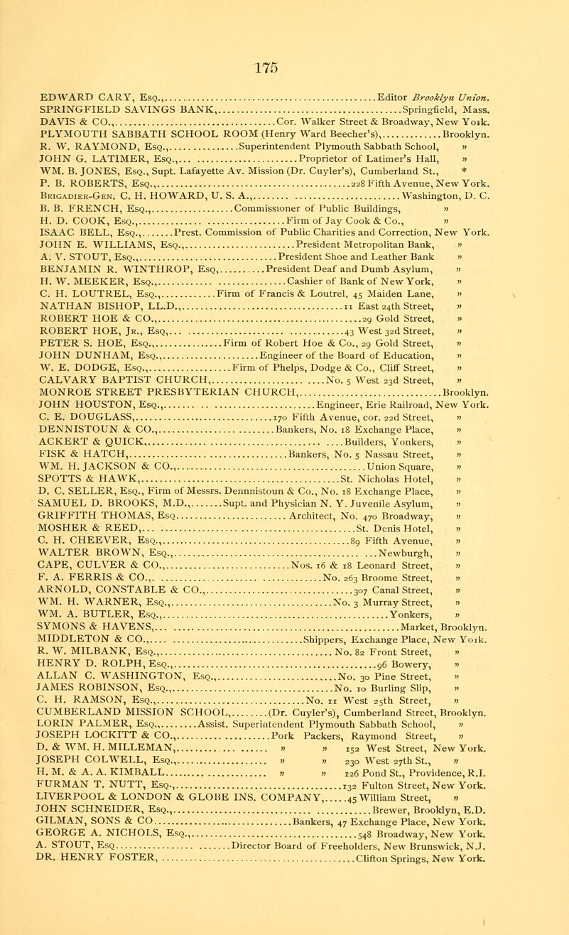 EDWARD GARY, Esq., Editor Brooklyn Union. SPRINGFIELD SAVINGS BANK, Springfield, Mass. DAVIS & CO., Cor. Walker Street & Broadway, New York. PLYMOUTH SABBATH SCHOOL ROOM (Henry Ward Beecher's), Brooklyn. R. W. RAYMOND, Esq., Superintendent Plymouth Sabbath School, » JOHN G. LATIMER, Esq., Proprietor of Latimer's Hall, n WM. B. JONES, Esq., Supt. Lafayette Av. Mission (Dr. Cuyler's), Cumberland St., * P. B. ROBERTS, Esq., 228 Fifth Avenue, New York. Brigadier-Gen. C. H. HOWARD, U. S. A., Washington, D. C. B. B. FRENCH, Esq., Commissioner of Public Buildings, » H. D. COOK, Esq., Firm of Jay Cook & Co., » ISAAC BELL, Esq., Prest. Commission of Public Charities and Correction, New York. JOHN E. WILLIAMS, Esq., President Metropolitan Bank, « A. V. STOUT, Esq., President Shoe and Leather Bank » BENJAMIN R. WINTHROP, Esq, President Deaf and Dumb Asylum, » H. W. MEEKER, Esq Cashier of Bank of New York, » C. H. LOUTREL, Esq., Firm of Francis & Loutrel, 45 Maiden Lane, » NATHAN BISHOP, LL.D., 11 East 24th Street, « ROBERT HOE & CO., 29 Gold Street, » ROBERT HOE, Jr., Esq, 43 West 32d Street, » PETER S. HOE, Esq., Firm of Robert Hoe & Co., 29 Gold Street, « JOHN DUNHAM, Esq., Engineer of the Board of Education, » W. E. DODGE, Esq., Firm of Phelps, Dodge & Co., Cliff Street, » CALVARY BAPTIST CHURCH, No. 5 West 23d Street, n MONROE STREET PRESBYTERIAN CHURCH, Brooklyn. JOHN HOUSTON, Esq., Engineer, Erie Railroad, New York. C. E. DOUGLASS, 170 Fifth Avenue, cor. 22d Street, 11 DENNISTOUN & CO., Bankers, No. 18 Exchange Place, » ACKERT & QUICK, Builders, Yonkers, » FISK & HATCH, Bankers, No. 5 Nassau Street, » WM. H. JACKSON & CO., Union Square, » SPOTTS & HAWK, St. Nicholas Hotel, » D. C. SELLER, Esq., Firm of Messrs. Dennnistoun & Co., No. 18 Exchange Place, » SAMUEL D. BROOKS, M.D., Supt. and Physician N. Y. Juvenile Asylum, » GRIFFITH THOMAS, Esq Architect, No. 470 Broadway, » MOSHER & REED, St. Denis Hotel, » C. H. CHEEVER, Esq., 89 Fifth Avenue, » WALTER BROWN, Esq., Newburgh, » CAPE, CULVER & CO., Nos. 16 & 18 Leonard Street, » F. A. FERRIS & CO., No. 263 Broome Street, » ARNOLD, CONSTABLE & CO., 307 Canal Street, » WM. H. WARNER, Esq., No. 3 Murray Street, » WM. A. BUTLER, Esq., Yonkers, » SYMONS & HAVENS, Market, Brooklyn. MIDDLETON & CO., Shippers, Exchange Place, New Yoik. R. W. MILBANK, Esq., No. 82 Front Street, » HENRY D. ROLPH,EsQ., 96 Bowery, w ALLAN C.WASHINGTON, Esq., No. 30 Pine Street, » JAMES ROBINSON, Esq., No. 10 Burling Slip, » C. H. RAMSON, Esq., No. 11 West 25th Street, » CUMBERLAND MISSION SCHOOL, (Dr. Cuyler's), Cumberland Street, Brooklyn. LORIN PALMER, Esq Assist. Superintendent Plymouth Sabbath School, » JOSEPH LOCKITT & CO., Pork Packers, Raymond Street, » D. & WM. H. MILLEMAN, » » 152 West Street, New York. JOSEPH COLWELL, Esq., « » 230 West 27th St., » H. M. & A. A. KIMBALL » » 126 Pond St., Providence, R.I. FURMAN T. NUTT, Esq., 132 Fulton Street, New York. LIVERPOOL & LONDON & GLOBE INS. COMPANY, 45 William Street, » JOHN SCHNEIDER, Esq., Brewer, Brooklyn, E.D. GILMAN, SONS & CO Bankers, 47 Exchange Place, New York. GEORGE A. NICHOLS, Esq 548 Broadway, New York. A. STOUT, Esq Director Board of Freeholders, New Brunswick, N.J. DR. HENRY FOSTER, Clifton Springs, New York.