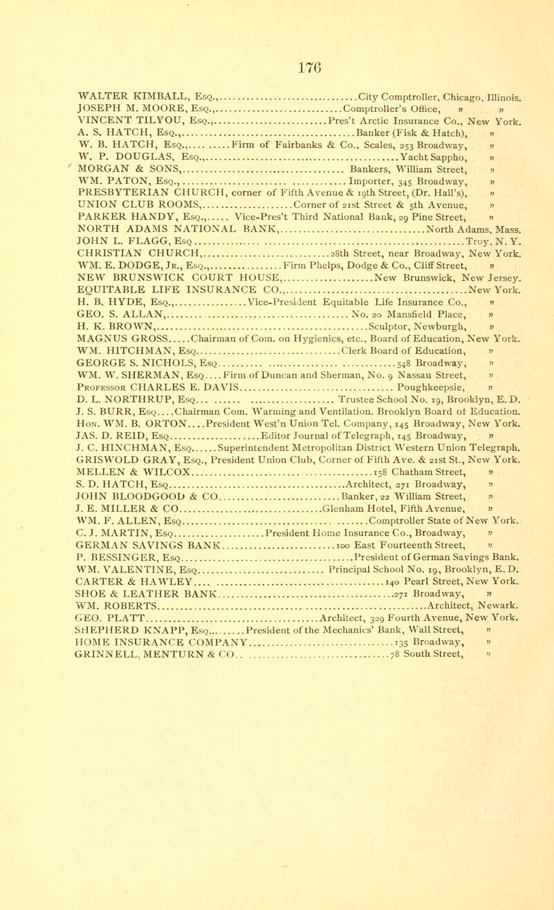 WALTER KIMBALL, Esq., City Comptroller, Chicago, Illinois, JOSEPH M.MOORE, Esq Comptroller's Office, >, >, VINCENT TIL YOU, Esq.,. Pres't Arctic Insurance Co., New York. A. S. HATCH, Esq., Banker (Fisk & Hatch), » W. B. HATCH, Esq., Firm of Fairbanks & Co., Scales, 253 Broadway, » W. P. DOUGLAS, Esq., YachtSappho, .. MORGAN & SONS, Bankers, William Street, n WM. PATON, Esq., Importer, 345 Broadway, n PRESBYTERIAN CHURCH, corner of Fifth Avenue & 19th Street, (Dr. Hall's), » UNION CLUB ROOMS, Corner of 21st Street & 5th Avenue, » PARKER HANDY, Esq., Vice-Pres't Third National Bank, 29 Pine Street, » NORTH ADAMS NATIONAL BANK, North Adams, Mass. JOHN L. FLAGG,EsQ Troy,N.Y. CHRISTIAN CHURCH, 28th Street, near Broadway, New York. WM. E. DODGE, Jr., Esq., Firm Phelps, Dodge & Co., CiiflFStreet, » NEW BRUNSWICK COURT HOUSE, New Brunswick, New Jersey. EQUITABLE LIFE INSURANCE CO., New York. H. B. HYDE, Esq., Vice-President Equitable Life Insurance Co., » GEO. S. ALLAN, No. 20 Mansfield Place, » H. K. BROWN, Sculptor, Newburgh, » MAGNUS GROSS Chairman of Com. on Hygienics, etc., Board of Education, New York. WM. HITCHMAN, Esq Clerk Board of Education, » GEORGE S. NICHOLS, Esq 5-8 Broadway, » WM. W. SHERMAN, Esq Firm of Duncan and Sherman, No. 9 Nassau Street, » Professor CHARLES E. DAVIS Poughkeepsie, » D. L. NORTHRUP, Esq Trustee School No. 19, Brooklyn, E. D. J. S. BURR, Esq Chairman Com. Warming and Ventilation. Brooklyn Board ot Education. Hon. WM. B. ORTON President West'n Union Tel. Company, 145 Broadway, New York. JAS. D. REID, Esq Editor Journal of Telegraph, 145 Broadway, » J. C. HINCHMAN, Esq Superintendent Metropolitan District Western Union Telegraph. GRISWOLD GRAY, Esq., President Union Club, Corner of Fifth Ave. & 21st St., New York. MELLEN & WILCOX 158 Chatham Street, » S. D. HATCH, Esq Architect, 271 Broadway, » JOHN BLOODGOOD & CO Banker, 22 William Street, n J. E. MILLER & CO Glenham Hotel, Fifth Avenue, » WM. F. ALLEN, Esq Comptroller State of New York. C. J. MARTIN, Esq President Home Insurance Co., Broadway, » GERMAN SAVINGS BANK 100 East Fourteenth Street, « P. BESSINGER, Esq President of German Savings Bank. WM. VALENTINE, Esq Principal School No. 19, Brooklyn, E. D. CARTER & HAWLEY 140 Pearl Street, New York. SHOE & LEATHER BANK 271 Broadway, » WM. ROBERTS Architect, Newark. GEO. PLATT Architect, 329 Fourth Avenue, New York. SHEPHERD KNAPP, Esq President of the Mechanics' Bank, Wall Street, » HOME INSURANCE COMPANY 135 Broadway, » GRINNELL, MENTURN & CO 78 South Street, v
