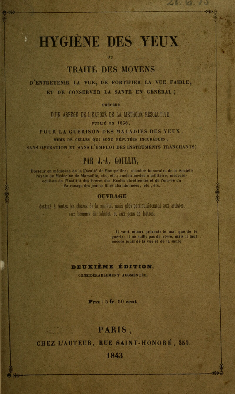 6.^, _ ira» HYGIÈNE DES YEUX TRAITÉ DES MOYENS d'entretenir la vue, de fortifier la vue faible, et de conserver la santé en général ; D'UN ABREGE DÉ L'EXPOSE DE LA METHODE RESOLUTIVE, PUBLIÉ EN 1858, POUR LA GUÉRISON DES MALADIES DES YEUX, MÊME DE CELLES QUI SONT RÉPUTÉES INCURABLES , SANS OPÉRATION ET SANS L'EMPLOI DES INSTRUMENTS TRANCHANTS; PAR J.-A, GODLLIN, Docteur en médecine de la Faculté de Montpellier; membre honoraire de la Société royale de Médecine de Marseille, etc., etc.; ancien médecin militaire; médecin- oculiste de l'Institut des Frères des Ecoles chrétiennes et de l'œuvre du Patronage des jeunes filles abandonnées, etc., etc. OUVRAGE destiné à toutes les classes de la société, mais plus particulièrement aux artistes, aux hommes de cabinet et aux gens de lettres. 11 vaut mieux prévenir le mal que de le guérir; il ne suffit pas de vivre, mais il faut encore jouir de la vue et de la santé. DEUXIEME EDITION, CONSIDÉRABLEMENT AUGMENTÉE. Prix : 5 fr. 50 cent. PARIS, CHEZ L'AUTEUR, RUE SAINT-HONORÉ , 353. 1843 |^ . «4