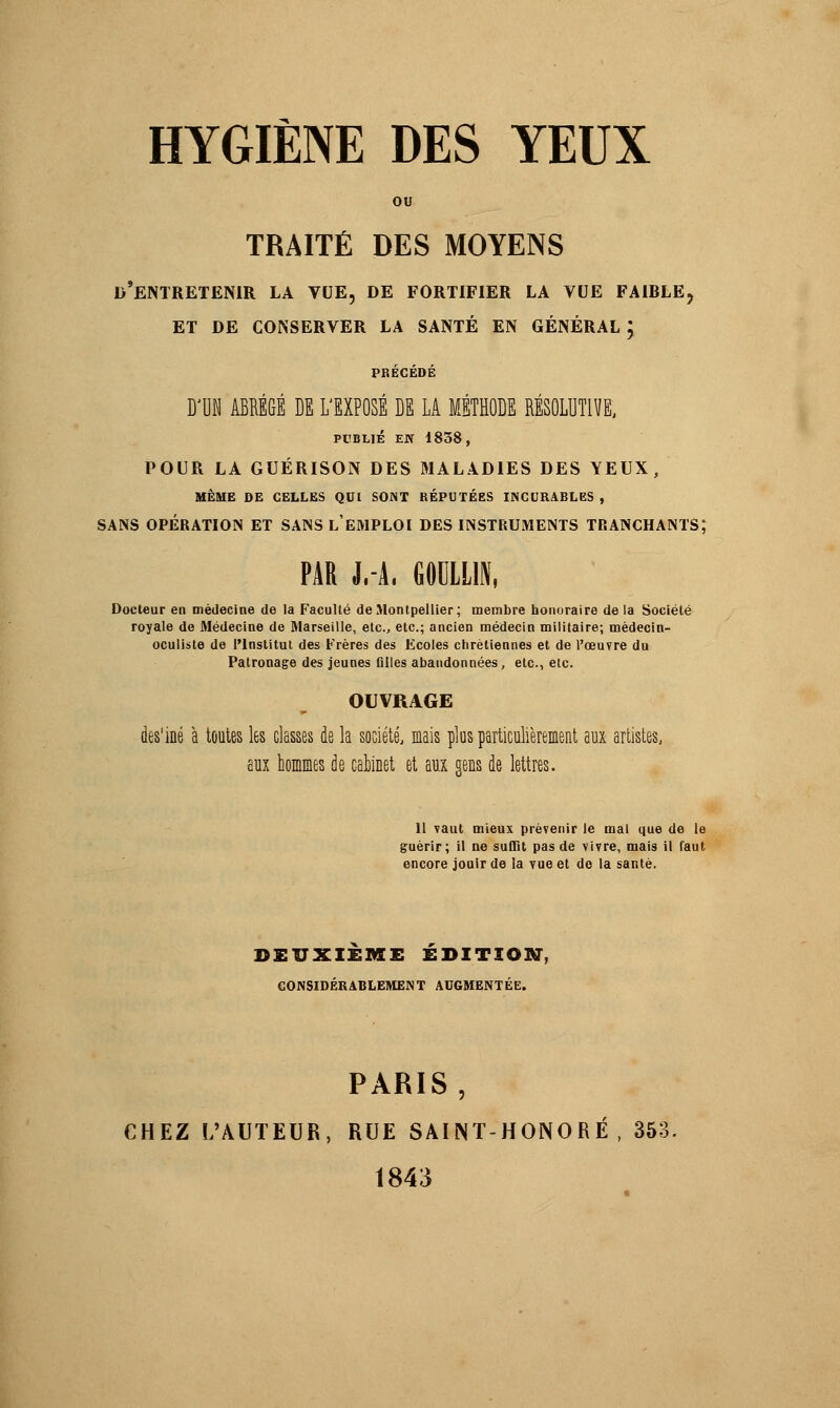ou TRAITÉ DES MOYENS D'ENTRETENIR LA VUE, DE FORTIFIER LA VUE FAIRLEj ET DE CONSERVER LA SANTÉ EN GÉNÉRAL ; PRÉCÉDÉ D'UN ABRÉGÉ DE L'EXPOSÉ DE LA MÉTHODE RÉSOLUTIVE, PUBLIÉ EJY 1838, POUR LA GUÉRISON DES MALADIES DES YEUX, MÊME DE CELLES QUI SONT RÉPUTÉES INCURABLES , SANS OPÉRATION ET SANS l'EMPLOI DES INSTRUMENTS TRANCHANTS; PAR J.-A. GODLLU, Docteur en médecine de la Faculté de Montpellier; membre honoraire de la Société royale de Médecine de Marseille, etc., etc.; ancien médecin militaire; médecin- oculiste de l'Institut des Frères des Ecoles chrétiennes et de l'œuvre du Patronage des jeunes filles abandonnées, etc., etc. OUVRAGE des'iné à toutes les classes de la société, mais plus particulièrement aux artistes, aux hommes de cabinet et aux gens de lettres. 11 vaut mieux prévenir le mal que de le guérir; il ne suffit pas de vivre, mais il faut encore jouir de la vue et de la santé. DEUXIEME EDITION, CONSIDÉRABLEMENT AUGMENTÉE. PARIS, CHEZ L'AUTEUR, RUE SAINT-HONORÉ , 353. 1843