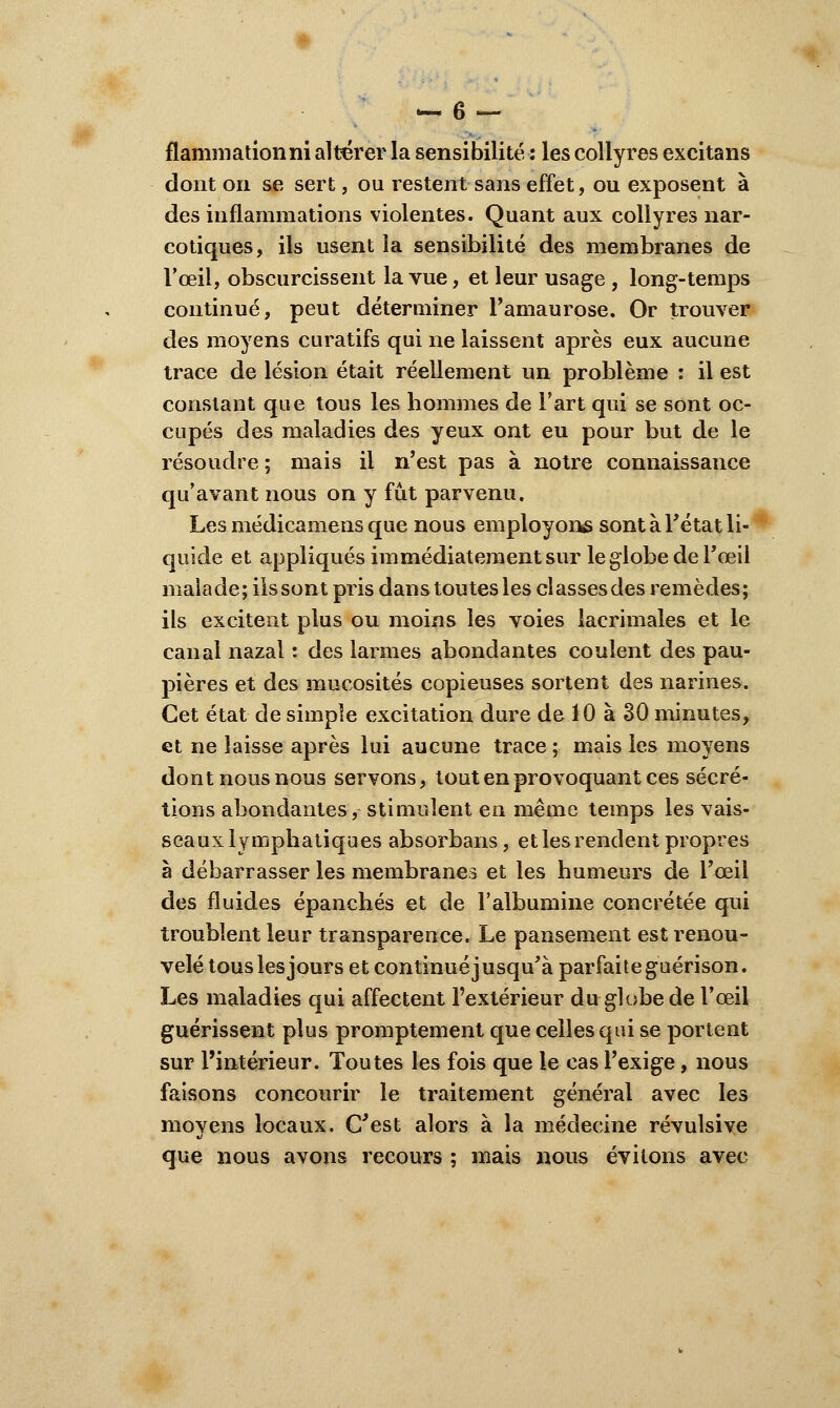 flamniationni altérer la sensibilité : les collyres excitans dont on se sert, ou restent sans effet, ou exposent à des inflammations violentes. Quant aux collyres nar- cotiques, ils usent la sensibilité des membranes de l'œil, obscurcissent la vue, et leur usage , long-temps continué, peut déterminer Pamaurose. Or trouver des moyens curatifs qui ne laissent après eux aucune trace de lésion était réellement un problème : il est constant que tous les hommes de l'art qui se sont oc- cupés des maladies des yeux ont eu pour but de le résoudre ; mais il n'est pas à notre connaissance qu'avant nous on y fût parvenu. Les médicamens que nous employons sont à l'état li- quide et appliqués immédiatement sur le globe de l'œil malade; ils sont pris dans toutes les classes des remèdes; ils excitent plus ou moins les voies lacrimales et le canal nazal : des larmes abondantes coulent des pau- pières et des mucosités copieuses sortent des narines. Cet état de simple excitation dure de 10 à 30 minutes, et ne laisse après lui aucune trace ; mais les moyens dont nous nous servons, tout en provoquant ces sécré- tions abondantes, stimulent en même temps les vais- seaux lymphatiques absorbans, et les rendent propres à débarrasser les membranes et les humeurs de l'œil des fluides épanchés et de l'albumine concrétée qui troublent leur transparence. Le pansement est renou- velé tous les jours et continué j usqu'à parfaite guérison. Les maladies qui affectent l'extérieur du globe de l'œil guérissent plus promptement que celles qui se portent sur l'intérieur. Toutes les fois que le cas l'exige, nous faisons concourir le traitement général avec les movens locaux. C'est alors à la médecine révulsive que nous avons recours ; mais nous évitons avec