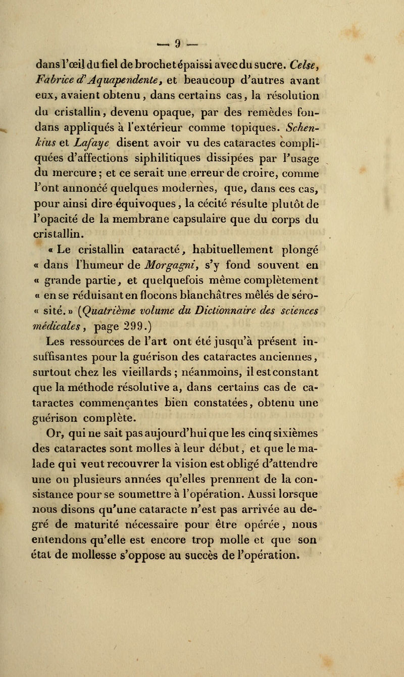 dans l'œil dufiel de brochet épaissi avec du sucre. Celse, Fabrice <T' Aquapendente, et beaucoup d'autres avant eux, avaient obtenu, dans certains cas, la résolution du cristallin, devenu opaque, par des remèdes fon- dans appliqués à l'extérieur comme topiques. Schen- kius et Lafaye disent avoir vu des cataractes compli- quées d'affections siphilitiques dissipées par l'usage du mercure; et ce serait une erreur de croire, comme Font annoncé quelques modernes, que, dans ces cas, pour ainsi dire équivoques, la cécité résulte plutôt de l'opacité de la membrane capsulaire que du corps du cristallin. « Le cristallin cataracte, habituellement plongé « dans l'humeur de Morgagni, s'y fond souvent en « grande partie, et quelquefois même complètement « en se réduisant en flocons blanchâtres mêlés de séro- « site. » (Quatrième volume du Dictionnaire des sciences médicales, page 299.) Les ressources de l'art ont été jusqu'à présent in- suffisantes pour la guérison des cataractes anciennes, surtout chez les vieillards; néanmoins, il est constant que la méthode résolutive a, dans certains cas de ca- taractes commençantes bien constatées, obtenu une guérison complète. Or, qui ne sait pas aujourd'hui que les cinq sixièmes des cataractes sont molles à leur début, et que le ma- lade qui veut recouvrer la vision est obligé d'attendre une ou plusieurs années qu'elles prennent de la con- sistance pour se soumettre à l'opération. Aussi lorsque nous disons qu'une cataracte n'est pas arrivée au de- gré de maturité nécessaire pour être opérée, nous entendons qu'elle est encore trop molle et que son état de mollesse s'oppose au succès de l'opération.